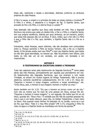 Estas são, realmente e desde a eternidade, distintas conforme os atributos 
próprios de cada Pessoa. 
O Pai é a causa, a origem e o princípio de todas as coisas visíveis e invisíveis.30 
O Filho é o Verbo, a sabedoria e a imagem do Pai. O Espírito Santo, que 
procede do Pai e do Filho, é a eterna força e o poder.31 
Esta distinção não significa que Deus está dividido em três. Pois a Sagrada 
Escritura nos ensina que cada um destes três, o Pai e o Filho e o Espírito Santo, 
tem sua própria existência, distinta por seus atributos, de tal maneira, porém, 
que estas três pessoas são um só Deus. É claro, então, que o Pai não é o Filho 
e que o Filho não é o Pai; que, também, o Espírito Santo não é o Pai ou o 
Filho.32 
Entretanto, estas Pessoas, assim distintas, não são divididas nem confundidas 
entre si. Porque somente o Filho se tornou homem, não o Pai ou o Espírito 
Santo. O Pai jamais existiu sem seu Filho33 e sem seu Espírito Santo, pois todos 
os três têm igual eternidade, no mesmo ser. Não há primeiro nem último, pois 
todos os três são um só em verdade, em poder, em bondade e em 
misericórdia. 
ARTIGO 9 
O TESTEMUNHO DA ESCRITURA SOBRE A TRINDADE 
Tudo isto sabemos tanto pelo testemunho da Sagrada Escritura,34 como pelas 
obras das três Pessoas, principalmente por aquelas que percebemos em nós. 
Os testemunhos das Sagradas Escrituras, que nos ensinam a crer nesta 
Trindade, se acham em muitos lugares do Antigo Testamento. Não é preciso 
alistá-los, somente escolhê-los cuidadosamente. Em Gn 1.26 e 27, Deus diz: 
“Façamos o homem à nossa imagem, conforme a nossa semelhança,” etc. 
“Criou Deus, pois, o homem à sua imagem; homem e mulher os criou.” 
Assim também em Gn 3.22: “Eis que o homem se tornou como um de nós.” 
Com isto se mostra que há mais de uma pessoa em Deus, porque Ele diz: 
“Façamos o homem à nossa imagem;” e, em seguida, Ele indica que há um só 
Deus, quando diz: “Deus criou.” É verdade que Ele não diz quantas pessoas há, 
mas o que é um tanto obscuro, para nós, no Antigo Testamento, é bem claro 
no Novo. Pois quando nosso Senhor foi batizado no rio Jordão, ouviu-se a voz 
do Pai, que falou: “Este é o meu filho amado” (Mt 3.17); enquanto o Filho foi 
visto na água e o Espírito Santo se manifestou em forma de pomba.35 
29 Mc 3.16, 17; Mt 28.19. 
30 Ef 3.14, 15. 
31 Pv 8.22-31; Jo 1.14; Jo 5.17-26; 1Co 1.24; Cl 1.15-20; Hb 1.3; Ap 19.13. 
32 Jo 15.26. 
33 Mq 5.1; Jo 1.1, 2. 
34 Jo 14.16; Jo 15.26; At 2.32, 33; Rm 8.9; Gl 4.6; Tt 3.4-6; 1Pe 1.2; 1Jo 4.13, 14; 1Jo 5.1-12; 
Jd 1.20, 21; Ap 1.4, 5. 
35 Mt 3.16. 
 