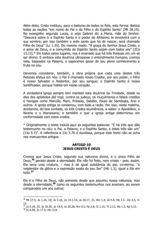 Além disto, Cristo instituiu, para o batismo de todos os fiéis, esta forma: Batizai 
todas as nações “em nome do Pai e do Filho e do Espírito Santo” (Mt 28.19). 
No evangelho segundo Lucas, o anjo Gabriel diz a Maria, mãe do Senhor: 
“Descerá sobre ti o Espírito Santo e o poder do Altíssimo te envolverá com a 
sua sombra; por isso também o ente santo que há de nascer, será chamado 
Filho de Deus” (Lc 1.35). Do mesmo modo: “A graça do Senhor Jesus Cristo, e 
o amor de Deus, e a comunhão do Espírito Santo sejam com todos vós” (2Co 
13.13).* Em todos estes lugares, nos é ensinado que há três Pessoas em um só 
ser divino. E embora esta doutrina ultrapasse o entendimento humano, cremos 
nela, baseados na Palavra, e esperamos gozar de seu pleno conhecimento e 
fruto no céu. 
Devemos considerar, também, a obra própria que cada uma destas três 
Pessoas efetua em nós: o Pai é chamado nosso Criador, por seu poder; o Filho 
é nosso Salvador e Redentor, por seu sangue; o Espírito Santo é nosso 
Santificador, porque habita em nosso coração. 
A verdadeira igreja sempre tem mantido esta doutrina da Trindade, desde os 
dias dos apóstolos até hoje, contra os judeus, os muçulmanos e falsos cristãos 
e hereges como Marcião, Mani, Práxeas, Sabélio, Paulo de Samósata, Ário e 
outros. A igreja antiga os condenou, com toda a razão. Por isso, nesta matéria, 
aceitamos, de boa vontade, os três Credos ecumênicos, a saber: o Apostólico, o 
Niceno e o Atanasiano; e também o que a igreja antiga determinou em 
conformidade com estes credos. 
* Originalmente o texto incluía aqui as seguintes palavras: “E há três que dão 
testemunho no céu: o Pai, a Palavra, e o Espírito Santo; e estes três são um” 
(1Jo 5.7)”. A referência a 1Jo 5.7b é duvidosa, porque este texto não se acha 
nos manuscritos antigos. 
ARTIGO 10 
JESUS CRISTO É DEUS 
Cremos que Jesus Cristo, segundo sua natureza divina, é o único Filho de 
Deus,36 gerado desde a eternidade. Ele não foi feito, nem criado - pois, assim, 
Ele seria uma criatura, - mas é de igual substância do pai, co-eterno, “o 
resplendor da glória e a expressão exata do seu Ser” (Hb 1.3), igual a Ele em 
tudo.37 
Ele é o Filho de Deus, não somente desde que assumiu nossa natureza, mas 
desde a eternidade,38 como os seguintes testemunhos nos ensinam, ao serem 
comparados uns aos outros: 
36 Mt 17.5; Jo 1.14, 18; Jo 3.16; Jo 14.1-14; Jo 20.17, 31; Rm 1.4; Gl 4.4; Hb 1.1; 1Jo 5.5, 9- 
12. 
37 Jo 5.18, 23; Jo 10.30; Jo 14.9; Jo 20.28; Rm 9.5; Fp 2.6; Cl 1.15; Tt 2.13; Hb 1.3; Ap 5.13. 
38 Jo 8.58; Jo 17.5; Hb 13.8. 
 