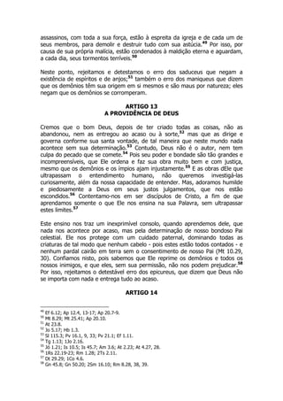assassinos, com toda a sua força, estão à espreita da igreja e de cada um de 
seus membros, para demolir e destruir tudo com sua astúcia.49 Por isso, por 
causa de sua própria malícia, estão condenados à maldição eterna e aguardam, 
a cada dia, seus tormentos terríveis.50 
Neste ponto, rejeitamos e detestamos o erro dos saduceus que negam a 
existência de espíritos e de anjos;51 também o erro dos maniqueus que dizem 
que os demônios têm sua origem em si mesmos e são maus por natureza; eles 
negam que os demônios se corromperam. 
ARTIGO 13 
A PROVIDÊNCIA DE DEUS 
Cremos que o bom Deus, depois de ter criado todas as coisas, não as 
abandonou, nem as entregou ao acaso ou à sorte,52 mas que as dirige e 
governa conforme sua santa vontade, de tal maneira que neste mundo nada 
acontece sem sua determinação.53 Contudo, Deus não é o autor, nem tem 
culpa do pecado que se comete.54 Pois seu poder e bondade são tão grandes e 
incompreensíveis, que Ele ordena e faz sua obra muito bem e com justiça, 
mesmo que os demônios e os ímpios ajam injustamente.55 E as obras dEle que 
ultrapassam o entendimento humano, não queremos investigá-las 
curiosamente, além da nossa capacidade de entender. Mas, adoramos humilde 
e piedosamente a Deus em seus justos julgamentos, que nos estão 
escondidos.56 Contentamo-nos em ser discípulos de Cristo, a fim de que 
aprendamos somente o que Ele nos ensina na sua Palavra, sem ultrapassar 
estes limites.57 
Este ensino nos traz um inexprimível consolo, quando aprendemos dele, que 
nada nos acontece por acaso, mas pela determinação de nosso bondoso Pai 
celestial. Ele nos protege com um cuidado paternal, dominando todas as 
criaturas de tal modo que nenhum cabelo - pois estes estão todos contados - e 
nenhum pardal cairão em terra sem o consentimento de nosso Pai (Mt 10.29, 
30). Confiamos nisto, pois sabemos que Ele reprime os demônios e todos os 
nossos inimigos, e que eles, sem sua permissão, não nos podem prejudicar.58 
Por isso, rejeitamos o detestável erro dos epicureus, que dizem que Deus não 
se importa com nada e entrega tudo ao acaso. 
ARTIGO 14 
49 Ef 6.12; Ap 12.4, 13-17; Ap 20.7-9. 
50 Mt 8.29; Mt 25.41; Ap 20.10. 
51 At 23.8. 
52 Jo 5.17; Hb 1.3. 
53 Sl 115.3; Pv 16.1, 9, 33; Pv 21.1; Ef 1.11. 
54 Tg 1.13; 1Jo 2.16. 
55 Jó 1.21; Is 10.5; Is 45.7; Am 3.6; At 2.23; At 4.27, 28. 
56 1Rs 22.19-23; Rm 1.28; 2Ts 2.11. 
57 Dt 29.29; 1Co 4.6. 
58 Gn 45.8; Gn 50.20; 2Sm 16.10; Rm 8.28, 38, 39. 
 