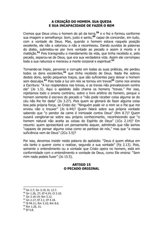 A CRIAÇÃO DO HOMEM. SUA QUEDA 
E SUA INCAPACIDADE DE FAZER O BEM 
Cremos que Deus criou o homem do pó da terra,59 e o fez e formou conforme 
sua imagem e semelhança: bom, justo e santo,60 capaz de concordar, em tudo, 
com a vontade de Deus. Mas, quando o homem estava naquela posição 
excelente, ele não a valorizou e não a reconheceu. Dando ouvidos às palavras 
do diabo, submeteu-se por livre vontade ao pecado e assim à morte e à 
maldição.61 Pois transgrediu o mandamento da vida, que tinha recebido e, pelo 
pecado, separou-se de Deus, que era sua verdadeira vida. Assim ele corrompeu 
toda a sua natureza e mereceu a morte corporal e espiritual.62 
Tornando-se ímpio, perverso e corrupto em todas as suas práticas, ele perdeu 
todos os dons excelentes,63 que tinha recebido de Deus. Nada lhe sobrou 
destes dons, senão pequenos traços, que são suficientes para deixar o homem 
sem desculpa.64 Pois toda a luz em nós se tornou em trevas65 como nos ensina 
a Escritura: “A luz resplandece nas trevas, e as trevas não prevaleceram contra 
ela” (Jo 1.5). Aqui o apóstolo João chama os homens “trevas.” Por isso, 
rejeitamos todo o ensino contrário, sobre o livre arbítrio do homem, porque o 
homem somente é escravo do pecado e “não pode receber coisa alguma se do 
céu não lhe for dada” (Jo 3.27). Pois quem se gloriará de fazer alguma coisa 
boa pela própria força, se Cristo diz: “Ninguém pode vir a mim se o Pai que me 
enviou não o trouxer” (Jo 6.44)? Quem falará sobre sua própria vontade 
sabendo que “o pendor da came é inimizade contra Deus” (Rm 8.7)? Quem 
ousará vangloriar-se sobre seu próprio conhecimento, reconhecendo que “o 
homem natural não aceita as coisas do Espírito de Deus” (1Co 2.14)? Em 
resumo: quem apresentará um pensamento sequer, admitindo que não somos 
“capazes de pensar alguma coisa como se partisse de nós,” mas que “a nossa 
suficiência vem de Deus” (2Co 3.5)? 
Por isso, devemos insistir nesta palavra do apóstolo: “Deus é quem efetua em 
vós tanto o querer como o realizar, segundo a sua vontade” (Fp 2.13). Pois, 
somente o entendimento ou a vontade que Cristo opera no homem, está em 
conformidade com o entendimento e vontade de Deus, como Ele ensina: “Sem 
mim nada podeis fuzer” (Jo 15.5). 
ARTIGO 15 
O PECADO ORIGINAL 
59 Gn 2.7; Gn 3.19; Ec 12.7. 
60 Gn 1.26, 27; Ef 4.24; Cl 3.10. 
61 Gn 3.16-19; Rm 5.12. 
62 Gn 2.17; Ef 2.1; Ef 4.18. 
63 Sl 94.11; Rm 3.10; Rm 8.6. 
64 Rm 1.20, 21. 
65 Ef 5.8. 
 