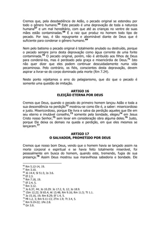 Cremos que, pela desobediência de Adão, o pecado original se estendeu por 
todo o gênero humano.66 Este pecado é uma depravação de toda a natureza 
humana67 e um mal hereditário, com que até as crianças no ventre de suas 
mães estão contaminadas.68 É a raiz que produz no homem todo tipo de 
pecado. Por isso, é tão repugnante e abominável diante de Deus que é 
suficiente para condenar o gênero humano.69 
Nem pelo batismo o pecado original é totalmente anulado ou destruído, porque 
o pecado sempre jorra desta depravação como água corrente de uma fonte 
contaminada.70 O pecado original, porém, não é atribuído aos filhos de Deus 
para condená-los, mas é perdoado pela graça e misericórdia de Deus.71 Isto 
não quer dizer que eles podem continuar descuidadamente numa vida 
pecaminosa. Pelo contrário, os fiéis, conscientes desta depravação, devem 
aspirar a livrar-se do corpo dominado pela morte (Rm 7.24). 
Neste ponto rejeitamos o erro do pelagianismo, que diz que o pecado é 
somente uma questão de imitação. 
ARTIGO 16 
ELEIÇÃO ETERNA POR DEUS 
Cremos que Deus, quando o pecado do primeiro homem lançou Adão e toda a 
sua descendência na perdição72 mostrou-se como Ele é, a saber: misericordioso 
e justo. Misericordioso, porque Ele livra e salva da perdição aqueles que Ele em 
seu eterno e imutável conselho,73 somente pela bondade, elegeu74 em Jesus 
Cristo nosso Senhor,75 sem levar em consideração obra alguma deles.76 Justo, 
porque Ele deixa os demais na queda e perdição, em que eles mesmos se 
lançaram.77 
ARTIGO 17 
O SALVADOR, PROMETIDO POR DEUS 
Cremos que nosso bom Deus, vendo que o homem havia se lançado assim na 
morte corporal e espiritual e se havia feito totalmente miserável, foi 
pessoalmente em busca do homem, quando este, tremendo, fugia de sua 
presença.78 Assim Deus mostrou sua maravilhosa sabedoria e bondade. Ele 
66 Rm 5.12-14, 19. 
67 Rm 3.10. 
68 Jó 14.4; Sl 51.5; Jo 3.6. 
69 Ef 2.3. 
70 Rm 7.18, 19. 
71 Ef 2.4, 5. 
72 Rm 3.12. 
73 Jo 6.37, 44; Jo 10.29: Jo 17.2, 9, 12; Jo 18.9. 
74 1Sm 12.22; Sl 65.4; At 13.48; Rm 9.16; Rm 11.5; Tt 1.1. 
75 Jo 15.16, 19; Rm 8.29; Ef 1.4, 5. 
76 Ml 1.2, 3; Rm 9.11-13; 2Tm 1.9; Tt 3.4, 5. 
77 Rm 9.19-22; 1Pe 2.8. 
78 Gn 3.9. 
 