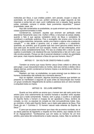 10

instituídas por Deus, e que cristãos podem, sem pecado, ocupar o cargo de
autoridade, de príncipe e de juiz, proferir sentença e julgar segundo as leis
imperiais e outras leis em vigor, punir malfeitores com a espada, fazer guerras
justas, combater, comprar e vender, fazer juramentos requeridos,43 possuir
propriedade, casar, etc.
Aqui são condenados os anabatistas, os quais ensinam que nenhuma das
coisas supramencionadas é cristã.
Condenam-se, outrossim, aqueles que ensinam ser perfeição cristã
abandonar fisicamente casa e lar, mulher e filhos, e renunciar as coisas citadas,
quando o fato é que apenas verdadeiro temor de Deus e verdadeira fé
constituem a perfeição autêntica. Pois o evangelho não ensina uma forma de
vida e justiça exteriores, temporais, senão uma interior e eterna vida e justiça do
coração,44 e não abole o governo civil, a ordem política e o casamento,
querendo, ao contrário, que se guarde tudo isso como genuína ordem divina e
que cada qual, de acordo com sua vocação, mostre, em tais ordenações, amor
cristão e obras verdadeiramente boas. Por isso os cristãos têm o dever de estar
sujeitos à autoridade e de obedecer-lhe aos mandamentos e leis em tudo o que
não envolva pecado. Porque se não é possível obedecer à ordem da autoridade
sem pecar, mais importa obedecer a Deus do que aos homens. Atos 5.45
ARTIGO 17: DA VOLTA DE CRISTO PARA O JUÍZO
Também se ensina que nosso Senhor Jesus Cristo voltará no último dia
para julgar, e que ressuscitará todos os mortos, dará aos crentes e eleitos vida e
alegria eternas, porém condenará os homens ímpios e os demônios ao inferno e
castigo eterno.
Rejeitam, por isso, os anabatistas, os quais ensinam que os diabos e os
homens condenados não sofrerão dor e tormento eternos.46
Aqui se rejeitam, outrossim, algumas doutrinas judaicas que também ao
presente se manifestam e segundo as quais antes da ressurreição dos mortos
um grupo constituído integralmente de santos e piedosos terá um reino terrestre
e aniquilará todos os ímpios.
ARTIGO 18: DO LIVRE ARBÍTRIO
Quanto ao livre arbítrio se ensina que o homem tem até certo ponto livre
arbítrio para viver exteriormente de maneira honesta e escolher entre aquelas
coisas que a razão compreende. Todavia, sem a graça, o auxílio e a operação
do Espírito Santo o homem é incapaz de ser agradável a Deus, temê-lo de
coração, ou crer, ou expulsar do coração as más concupiscências inatas. Isso,
ao contrário, é feito pelo Espírito Santo, que é dado pela palavra de Deus. Pois
Paulo diz em 1 Coríntios 2: “O homem natural nada entende do Espírito de
Deus”.47
E para que se possa reconhecer que nisso não se ensina novidade, eis aí
as claras palavras de Agostinho a respeito do livre arbítrio, aqui citadas do livro
III do Hypognosticon: “Confessamos que em todos os homens há um livre
arbítrio, pois todos têm entendimento e razão naturais, inatos. Não no sentido de

 