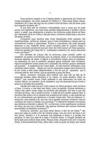 12

Essa doutrina respeito à fé é tratada aberta e claramente por Paulo em
muitas passagens, de modo especial em Efésios 2: “Pela graça fostes salvos,
mediante a fé; e isso não vem de vós, porém é dom de Deus; não de obras, para
que ninguém se glorie, etc.”51
E que aqui não se introduziu interpretação nova é coisa que se pode
provar com Agostinho, que trata essa questão diligentemente e também ensina
assim, a saber, que alcançamos a graça e nos tornamos justos diante de Deus
por intermédio da fé em Cristo e não por obras, conforme mostra todo o seu livro
De spiritu et litera.
Conquanto essa doutrina seja muito desprezada entre pessoas não
experimentadas, verifica-se, todavia, que é muito consoladora e salutar para as
consciências tímidas a apavoradas. Porque a consciência não pode alcançar
descanso e paz mediante obras, porém somente pela fé, quando chega à
segura conclusão pessoal de que por amor de Cristo possui um Deus gracioso,
conforme também diz Paulo Rm 5: “Justificados mediante a fé, temos descanso
e paz com Deus”.52
Em sermões de outrora não se promoveu esse consolo, porém se
impeliram as pobres consciências para as próprias obras, e se empreenderam
diversas espécies de obras. A alguns a consciência impeliu para os mosteiros,
na esperança de que lá poderiam granjear graça mediante vida monástica.
Alguns excogitaram outras obras com o propósito de merecer graça e satisfazer
por pecados. A experiência de muitos deles foi não haverem alcançado a paz
mediante essas coisas. Razão por que foi necessário pregar essa doutrina da
fé em Cristo e dela tratar diligentemente, a fim de que se soubesse que é
somente pela fé, sem mérito, que se apreende a graça de Deus.
Dá-se, outrossim, instrução para mostrar que aqui não se fala da fé
possuída também pelos demônios e os ímpios, os quais também crêem os
relatos53 que contam haver Cristo padecido e que ressuscitou de entre os
mortos; fala-se, ao contrário, da fé verdadeira, que crê alcançarmos por Cristo a
graça e a remissão dos pecados.
Aquele que sabe que por Cristo possui um Deus gracioso, esse conhece
a Deus, o invoca, e não está sem Deus, como os gentios. Porque demônios e
ímpios não crêem nesse artigo da remissão dos pecados. Por isso é que são
inimigos de Deus, não o podem invocar, e nada de bom podem esperar dele. A
Escritura fala sobre a fé no sentido que acabamos de indicar, e não entende por
fé um conhecimento que demônios e homens ímpios têm. Pois em Hebreus 11
ensina-se, com respeito à fé, que crer não é apenas conhecer a história, mas ter
confiança em Deus e receber sua promessa.54 E Agostinho também nos lembra
que devemos entender a palavra “fé”, na Escritura, como significando confiança
em Deus de que nos é clemente, não apenas conhecer tais notícias históricas
que também os demônios conhecem.55
Ensina-se, ademais, que boas obras devem e têm de ser feitas,56 não
para que nelas se confie a fim de merecer graça, mas por amor de Deus e em
seu louvor. Sempre é a fé somente que apreende a graça e o perdão dos
pecados. E visto que pela fé é dado o Espírito Santo, o coração também se
torna apto para praticar boas obras. Porque antes, enquanto está sem o Espírito
Santo, é demasiadamente fraco. Além disso, está no poder do diabo, que impele

 