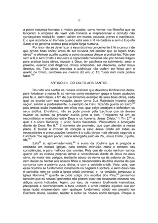 13

a pobre natureza humana a muitos pecados, como vemos nos filósofos que se
lançaram à empresa de viver vida honesta e irrepreensível e contudo não
conseguiram realizá-lo, porém caíram em muitos pecados graves e manifestos.
É o que acontece ao homem quando está sem a fé verdadeira e sem o Espírito
Santo e se governa apenas pela própria força humana.
Por isso não se deve fazer a essa doutrina concernente à fé a censura de
que proíbe boas obras; antes de ser louvada por ensinar que se façam boas
obras57 e oferecer auxílio quanto a como se possa chegar a praticá-las. Pois que
sem a fé e sem Cristo a natureza e capacidade humanas são por demais frágeis
para praticar boas obras, invocar a Deus, ter paciência no sofrimento, amar o
próximo, exercer com diligência ofícios ordenados, ser obediente, evitar maus
desejos, etc. Tais obras elevadas e autênticas não podem ser feitas sem o
auxílio de Cristo, conforme ele mesmo diz em Jo 15: “Sem mim nada podeis
fazer.”58
ARTIGO 21: DO CULTO AOS SANTOS
Do culto aos santos os nossos ensinam que devemos lembrar-nos deles,
para fortalecer a nossa fé ao vermos como receberam graça e foram ajudados
pela fé; e, além disso, a fim de que tomemos exemplo de suas boas obras, cada
qual de acordo com sua vocação, assim como Sua Majestade Imperial pode
seguir, salutar e piedosamente, o exemplo de Davi, fazendo guerra ao turco;59
pois ambos estão investidos em ofício real, que exige protejam e defendam os
seus súditos. Entretanto, não se pode provar pela Escritura que se devem
invocar os santos ou procurar auxílio junto a eles. “Porquanto há um só
reconciliador e mediador entre Deus e os homens, Jesus Cristo,” 1 Tm 2,60 o
qual é o único Salvador, o único Sumo Sacerdote, Propiciatório e Advogado
diante de Deus Rm 8.61 E somente ele prometeu que quer atender a nossa
prece. E buscar e invocar de coração a esse Jesus Cristo em todas as
necessidades e preocupações também é o culto divino mais elevado segundo a
Escritura: “Se alguém pecar, temos Advogado junto ao Pai, Jesus Cristo, o justo,
etc.”62
Esta63 é, aproximadamente,64 a suma da doutrina que é pregada e
ensinada em nossas igrejas, para correta instrução cristã e consolo das
consciências, e para melhora dos crentes. Pois que de modo nenhum vamos
querer pôr as nossas próprias almas e consciências diante de Deus no mais
sério, no maior dos perigos, mediante abuso do nome ou da palavra de Deus,
nem deixar ou herdar aos nossos filhos e descendentes doutrina diversa da que
concorda com a palavra pura, divina, e com a verdade cristã. Visto, pois, que
essa doutrina se fundamenta claramente na Sagrada Escritura, e além disso não
é contrária nem se opõe à igreja cristã universal, e, na verdade, tampouco à
Igreja Romana,65 quanto se pode coligir dos escritos dos Pais,66 pensamos
também que os nossos oponentes não podem estar em desacordo conosco nos
artigos acima indicados. Agem, por isso, de maneira totalmente inamistosa,
precipitada e contrariamente a toda unidade e amor cristãos aqueles que por
essa razão empreendem, sem qualquer fundamento sólido em preceito ou
Escritura divina, separar, rejeitar e evitar os nossos como hereges. Porque o

 