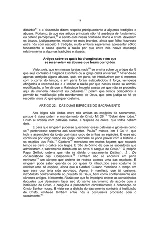 14

distúrbio67 e a dissensão dizem respeito precipuamente a algumas tradições e
abusos. Portanto, já que nos artigos principais não há ausência de fundamento
ou defeito perceptíveis,68 e sendo esta nossa confissão divina e cristã, deveriam
os bispos, justiçosamente, mostrar-se mais brandos, ainda que falha houvesse
entre nós com respeito à tradição, muito embora esperemos apresentar sólido
fundamento e causa quanto à razão por que entre nós houve mudança
relativamente a algumas tradições e abusos.
Artigos sobre os quais há divergências e em que
se recenseiam os abusos que foram corrigidos
Visto, pois, que em nossas igrejas nada69 se ensina sobre os artigos da fé
que seja contrário à Sagrada Escritura ou à igreja cristã universal,70 havendo-se
apenas corrigido alguns abusos, que, em parte, se introduziram por si mesmos
com o correr do tempo, e em parte foram estabelecidos à força, vemo-nos
obrigados a recenseá-los e a indicar a razão por que nestes casos se admitiu
modificação, a fim de que a Majestade Imperial possa ver que não se procedeu
aqui de maneira não-cristã ou petulante,71 porém que fomos compelidos a
permitir tal modificação pelo mandamento de Deus, que com justiça se há de
respeitar mais do que qualquer costume.
ARTIGO 22: DAS DUAS ESPÉCIES DO SACRAMENTO
Aos leigos são dadas entre nós ambas as espécies do sacramento,
porque é clara ordem e mandamento de Cristo Mt 26:72 “Bebei dele todos.”
Cristo aí ordena com palavras claras, a respeito do cálice, que todos bebam
dele.
E para que ninguém pudesse questionar essas palavras e glosá-las como
se73 pertencesse somente aos sacerdotes, Paulo74 mostra, em 1 Co 11, que
toda a assembléia da igreja corintíaca usou de ambas as espécies. E esse uso
continuou por longo tempo na igreja, conforme se pode provar com a história e
os escritos dos Pais.75 Cipriano76 menciona em muitos lugares que naquele
tempo se dava o cálice aos leigos. E São Jerônimo diz que os sacerdotes que
administram o sacramento distribuem ao povo o sangue de Cristo.77 O próprio
Papa Gelásio ordena que não se divida o sacramento Distinct . 2 . De
consecratione cap. Comperimus.78 Também não se encontra em parte
nenhuma79 um cânone que ordene se receba apenas uma das espécies. E
ninguém pode saber quando ou por quem foi introduzido esse costume de
receber uma só espécie, ainda que o Cardeal Cusano menciona o tempo em
que esse uso teria sido aprovado. Agora, é manifesto que tal costume,
introduzido contrariamente ao preceito de Deus, bem como contrariamente aos
cânones antigos, é incorreto. Razão por que foi impróprio onerar as consciências
daqueles que desejaram fazer uso do santo sacramento de acordo com a
instituição de Cristo, e coagi-los a procederem contrariamente à ordenação de
Cristo Senhor nosso. E visto ser a divisão do sacramento contrária à instituição
de Cristo, omite-se também entre nós a costumeira procissão com o
sacramento.80

 