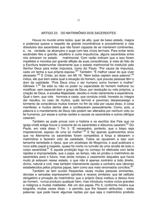 15

ARTIGO 23: DO MATRIMÔNIO DOS SACERDOTES
Houve no mundo entre todos, quer de alto, quer de baixo estado, magna
e poderosa queixa a respeito de grande incontinência e procedimento e vida
dissolutos dos sacerdotes que não foram capazes de se manterem continentes,
e, na verdade, se alcançara o auge com tais vícios terríveis. Para evitar tanto
escândalo feio e grande, adultério e outra impudicícia, alguns sacerdotes entre
nós entraram no estado
matrimonial. Com razão indicam que a isso foram
impelidos e movidos por grande aflição de suas consciências, à vista do fato de
a Escritura testemunhar claramente que o estado matrimonial foi instituído pelo
Senhor Deus para evitar impureza, como diz Paulo: “Por causa da impureza,
cada um tenha a sua própria esposa.”81 Também: “É melhor casar do que viver
abrasado.”82 E Cristo, ao dizer, em Mt 19: “Nem todos captam essa palavra”,83
indica, ele que bem sabia qual a situação do homem, que poucas pessoas têm o
dom da castidade. “Pois Deus criou o ser humano como homem e mulher”
Gênesis 1.84 Se está ou não no poder ou capacidade do homem melhorar ou
modificar, sem especial dom e graça de Deus, por resolução ou voto próprios, a
criação de Deus, a excelsa Majestade, decidiu-o muito claramente a experiência.
Qual o bem, que vida honrosa e casta, que conduta cristã, honesta ou íntegra
daí resultou no caso de muitos, quão terrível e pavoroso desassossego e
tormento de consciência muitos tiveram no fim da vida por causa disso, é coisa
manifesta, e muitos dentre eles o confessaram pessoalmente. Como, pois, a
palavra e o mandamento de Deus não podem ser alterados por nenhum voto ou
lei humanos, por essas e outras razões e causas os sacerdotes e outros clérigos
casaram.
Também se pode provar com a história e os escritos dos Pais que na
igreja cristã antiga houve o costume de os sacerdotes e diáconos casarem.85 Diz
Paulo, em vista disso 1 Tm 3: “É necessário, portanto, que o bispo seja
irrepreensível, esposo de uma só mulher”.86 E faz apenas quatrocentos anos
que na Alemanha os sacerdotes foram compelidos à força a deixarem o
matrimônio e fazerem voto de castidade. Todos se opuseram a isso com
tamanha seriedade e rijeza, que um arcebispo de Mogúncia, o qual publicara o
novo edito papal a respeito, quase foi morto no tumulto de uma revolta de todo o
corpo sacerdotal.87 E aquela proibição logo no começo foi efetivada com tanta
rapidez e impropriedade, que o papa, ao tempo, não só proibiu o matrimônio de
sacerdotes para o futuro, mas ainda rompeu o casamento daqueles que havia
muito já estavam nesse estado, o que não é apenas contrário a todo direito,
divino, natural e civil, mas também inteiramente oposto e contrário aos cânones
estabelecidos pelos próprios papas, bem como aos mais renomados concílios.88
Também se tem ouvido freqüentes vezes muitas pessoas eminentes,
devotas e sensatas expressarem opiniões e receios similares: que tal celibato
obrigatório e privação do matrimônio, que o próprio Deus instituiu e deixou livre
ao homem, nunca produziu qualquer bem, mas introduziu muitos vícios grandes
e malignos e muitas maldades. Até um dos papas, Pio II, conforme mostra sua
biografia, muitas vezes disse - e permitiu que lhe fossem atribuídas - estas
palavras: que pode haver algumas razões por que seja o matrimônio proibido

 