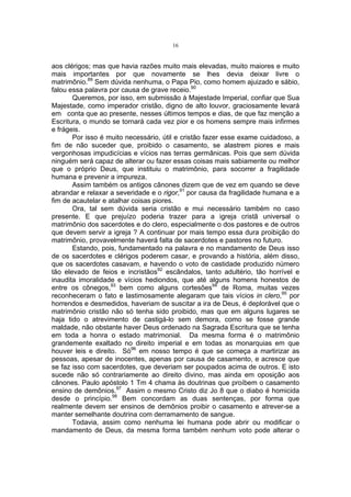 16

aos clérigos; mas que havia razões muito mais elevadas, muito maiores e muito
mais importantes por que novamente se lhes devia deixar livre o
matrimônio.89 Sem dúvida nenhuma, o Papa Pio, como homem ajuizado e sábio,
falou essa palavra por causa de grave receio.90
Queremos, por isso, em submissão à Majestade Imperial, confiar que Sua
Majestade, como imperador cristão, digno de alto louvor, graciosamente levará
em conta que ao presente, nesses últimos tempos e dias, de que faz menção a
Escritura, o mundo se tornará cada vez pior e os homens sempre mais infirmes
e frágeis.
Por isso é muito necessário, útil e cristão fazer esse exame cuidadoso, a
fim de não suceder que, proibido o casamento, se alastrem piores e mais
vergonhosas impudicícias e vícios nas terras germânicas. Pois que sem dúvida
ninguém será capaz de alterar ou fazer essas coisas mais sabiamente ou melhor
que o próprio Deus, que instituiu o matrimônio, para socorrer a fragilidade
humana e prevenir a impureza.
Assim também os antigos cânones dizem que de vez em quando se deve
abrandar e relaxar a severidade e o rigor,91 por causa da fragilidade humana e a
fim de acautelar e atalhar coisas piores.
Ora, tal sem dúvida seria cristão e mui necessário também no caso
presente. E que prejuízo poderia trazer para a igreja cristã universal o
matrimônio dos sacerdotes e do clero, especialmente o dos pastores e de outros
que devem servir a igreja ? A continuar por mais tempo essa dura proibição do
matrimônio, provavelmente haverá falta de sacerdotes e pastores no futuro.
Estando, pois, fundamentado na palavra e no mandamento de Deus isso
de os sacerdotes e clérigos poderem casar, e provando a história, além disso,
que os sacerdotes casavam, e havendo o voto de castidade produzido número
tão elevado de feios e incristãos92 escândalos, tanto adultério, tão horrível e
inaudita imoralidade e vícios hediondos, que até alguns homens honestos de
entre os cônegos,93 bem como alguns cortesões94 de Roma, muitas vezes
reconheceram o fato e lastimosamente alegaram que tais vícios in clero,95 por
horrendos e desmedidos, haveriam de suscitar a ira de Deus, é deplorável que o
matrimônio cristão não só tenha sido proibido, mas que em alguns lugares se
haja tido o atrevimento de castigá-lo sem demora, como se fosse grande
maldade, não obstante haver Deus ordenado na Sagrada Escritura que se tenha
em toda a honra o estado matrimonial. Da mesma forma é o matrimônio
grandemente exaltado no direito imperial e em todas as monarquias em que
houver leis e direito. Só96 em nosso tempo é que se começa a martirizar as
pessoas, apesar de inocentes, apenas por causa de casamento, e acresce que
se faz isso com sacerdotes, que deveriam ser poupados acima de outros. E isto
sucede não só contrariamente ao direito divino, mas ainda em oposição aos
cânones. Paulo apóstolo 1 Tm 4 chama às doutrinas que proíbem o casamento
ensino de demônios.97 Assim o mesmo Cristo diz Jo 8 que o diabo é homicida
desde o princípio.98 Bem concordam as duas sentenças, por forma que
realmente devem ser ensinos de demônios proibir o casamento e atrever-se a
manter semelhante doutrina com derramamento de sangue.
Todavia, assim como nenhuma lei humana pode abrir ou modificar o
mandamento de Deus, da mesma forma também nenhum voto pode alterar o

 
