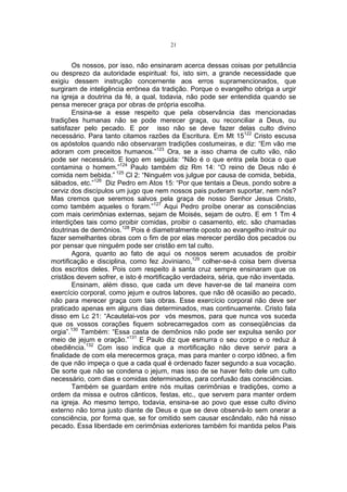 21

Os nossos, por isso, não ensinaram acerca dessas coisas por petulância
ou desprezo da autoridade espiritual: foi, isto sim, a grande necessidade que
exigiu dessem instrução concernente aos erros supramencionados, que
surgiram de inteligência errônea da tradição. Porque o evangelho obriga a urgir
na igreja a doutrina da fé, a qual, todavia, não pode ser entendida quando se
pensa merecer graça por obras de própria escolha.
Ensina-se a esse respeito que pela observância das mencionadas
tradições humanas não se pode merecer graça, ou reconciliar a Deus, ou
satisfazer pelo pecado. E por isso não se deve fazer delas culto divino
necessário. Para tanto citamos razões da Escritura. Em Mt 15122 Cristo escusa
os apóstolos quando não observaram tradições costumeiras, e diz: “Em vão me
adoram com preceitos humanos.”123 Ora, se a isso chama de culto vão, não
pode ser necessário. E logo em seguida: “Não é o que entra pela boca o que
contamina o homem.”124 Paulo também diz Rm 14: “O reino de Deus não é
comida nem bebida.” 125 Cl 2: “Ninguém vos julgue por causa de comida, bebida,
sábados, etc.”126 Diz Pedro em Atos 15: “Por que tentais a Deus, pondo sobre a
cerviz dos discípulos um jugo que nem nossos pais puderam suportar, nem nós?
Mas cremos que seremos salvos pela graça de nosso Senhor Jesus Cristo,
como também aqueles o foram.”127 Aqui Pedro proíbe onerar as consciências
com mais cerimônias externas, sejam de Moisés, sejam de outro. E em 1 Tm 4
interdições tais como proibir comidas, proibir o casamento, etc. são chamadas
doutrinas de demônios.128 Pois é diametralmente oposto ao evangelho instruir ou
fazer semelhantes obras com o fim de por elas merecer perdão dos pecados ou
por pensar que ninguém pode ser cristão em tal culto.
Agora, quanto ao fato de aqui os nossos serem acusados de proibir
mortificação e disciplina, como fez Joviniano,129 colher-se-á coisa bem diversa
dos escritos deles. Pois com respeito à santa cruz sempre ensinaram que os
cristãos devem sofrer, e isto é mortificação verdadeira, séria, que não inventada.
Ensinam, além disso, que cada um deve haver-se de tal maneira com
exercício corporal, como jejum e outros labores, que não dê ocasião ao pecado,
não para merecer graça com tais obras. Esse exercício corporal não deve ser
praticado apenas em alguns dias determinados, mas continuamente. Cristo fala
disso em Lc 21: “Acautelai-vos por vós mesmos, para que nunca vos suceda
que os vossos corações fiquem sobrecarregados com as conseqüências da
orgia”.130 Também: “Essa casta de demônios não pode ser expulsa senão por
meio de jejum e oração.”131 E Paulo diz que esmurra o seu corpo e o reduz à
obediência.132 Com isso indica que a mortificação não deve servir para a
finalidade de com ela merecermos graça, mas para manter o corpo idôneo, a fim
de que não impeça o que a cada qual é ordenado fazer segundo a sua vocação.
De sorte que não se condena o jejum, mas isso de se haver feito dele um culto
necessário, com dias e comidas determinados, para confusão das consciências.
Também se guardam entre nós muitas cerimônias e tradições, como a
ordem da missa e outros cânticos, festas, etc., que servem para manter ordem
na igreja. Ao mesmo tempo, todavia, ensina-se ao povo que esse culto divino
externo não torna justo diante de Deus e que se deve observá-lo sem onerar a
consciência, por forma que, se for omitido sem causar escândalo, não há nisso
pecado. Essa liberdade em cerimônias exteriores também foi mantida pelos Pais

 