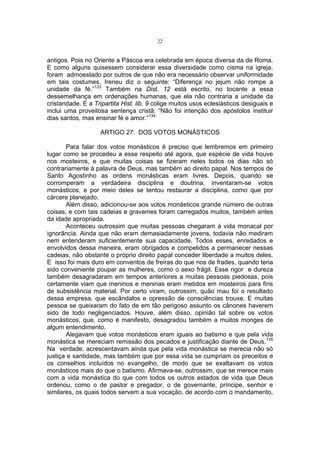 22

antigos. Pois no Oriente a Páscoa era celebrada em época diversa da de Roma.
E como alguns quisessem considerar essa diversidade como cisma na igreja,
foram admoestado por outros de que não era necessário observar uniformidade
em tais costumes. Ireneu diz o seguinte: “Diferença no jejum não rompe a
unidade da fé.”133 Também na Dist. 12 está escrito, no tocante a essa
dessemelhança em ordenações humanas, que ela não contraria a unidade da
cristandade. E a Tripartita Hist. lib. 9 colige muitos usos eclesiásticos desiguais e
inclui uma proveitosa sentença cristã: “Não foi intenção dos apóstolos instituir
dias santos, mas ensinar fé e amor.”134
ARTIGO 27: DOS VOTOS MONÁSTICOS
Para falar dos votos monásticos é preciso que lembremos em primeiro
lugar como se procedeu a esse respeito até agora, que espécie de vida houve
nos mosteiros, e que muitas coisas se fizeram neles todos os dias não só
contrariamente à palavra de Deus, mas também ao direito papal. Nos tempos de
Santo Agostinho as ordens monásticas eram livres. Depois, quando se
corromperam a verdadeira disciplina e doutrina, inventaram-se votos
monásticos, e por meio deles se tentou restaurar a disciplina, como que por
cárcere planejado.
Além disso, adicionou-se aos votos monásticos grande número de outras
coisas, e com tais cadeias e gravames foram carregados muitos, também antes
da idade apropriada.
Aconteceu outrossim que muitas pessoas chegaram à vida monacal por
ignorância. Ainda que não eram demasiadamente jovens, todavia não mediram
nem entenderam suficientemente sua capacidade. Todos esses, enredados e
envolvidos dessa maneira, eram obrigados e compelidos a permanecer nessas
cadeias, não obstante o próprio direito papal conceder liberdade a muitos deles.
E isso foi mais duro em conventos de freiras do que nos de frades, quando teria
sido conveniente poupar as mulheres, como o sexo frágil. Esse rigor e dureza
também desagradaram em tempos anteriores a muitas pessoas piedosas, pois
certamente viam que meninos e meninas eram metidos em mosteiros para fins
de subsistência material. Por certo viram, outrossim, quão mau foi o resultado
dessa empresa, que escândalos e opressão de consciências trouxe. E muitas
pessoa se queixaram do fato de em tão perigoso assunto os cânones haverem
sido de todo negligenciados. Houve, além disso, opinião tal sobre os votos
monásticos, que, como é manifesto, desagradou também a muitos monges de
algum entendimento.
Alegavam que votos monásticos eram iguais ao batismo e que pela vida
monástica se mereciam remissão dos pecados e justificação diante de Deus.135
Na verdade, acrescentavam ainda que pela vida monástica se merecia não só
justiça e santidade, mas também que por essa vida se cumpriam os preceitos e
os conselhos incluídos no evangelho, de modo que se exaltavam os votos
monásticos mais do que o batismo. Afirmava-se, outrossim, que se merece mais
com a vida monástica do que com todos os outros estados de vida que Deus
ordenou, como o de pastor e pregador, o de governante, príncipe, senhor e
similares, os quais todos servem a sua vocação, de acordo com o mandamento,

 