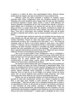 23

a palavra e a ordem de Deus, sem espiritualidade fictícia. Nenhum desses
pontos pode ser negado, pois que se encontram em seus próprios livros.
Ademais, quem era assim enredado e acabava no mosteiro, pouco
aprendia sobre Cristo. Antigamente havia nos mosteiros escolas de Letras
Sagradas e de outras disciplinas úteis à igreja cristã, de sorte que dos mosteiros
se tomavam pastores e bispos. Agora, porém, a coisa é muito diferente. Em
tempos passados congregavam-se em vida monacal para estudar a Escritura;
agora alegam que o monacato é de natureza tal, que por ele se merecem a
graça de Deus e a justiça diante dele. Na verdade, consideram-no estado de
perfeição e o põem muito acima dos outros estados, que foram instituídos por
Deus. Tudo isso é mencionado, sem qualquer detração, para que se possa
perceber e entender tanto melhor o que os nossos ensinam e pregam e como o
fazem.
Em primeiro lugar, ensina-se entre nós, com respeito aos que casam, que
todos aqueles que não são aptos para o celibato têm poder, razão e direito de
contrair matrimônio. Porque os votos não podem anular a ordenação e o
mandamento de Deus. Ora, o preceito divino reza assim 1 Co 7: “Por causa da
impureza, cada um tenha a sua própria esposa e cada uma o seu próprio
marido.”136 Ademais, não só o mandamento de Deus, mas também a criação e a
ordenação de Deus impulsam, obrigam e compelem ao estado matrimonial a
quantos não foram agraciados com o dom da castidade137 por especial obra de
Deus, segundo estas palavras do próprio Deus Gn 2: “Não é bom que o homem
esteja só: far-lhe-ei uma auxiliadora que lhe seja idônea.”138
Que é que se pode objetar a isso? Enalteça-se o voto e a obrigação o
quanto se queira; sobreexalte-se a coisa o quanto se possa; ainda assim não se
pode conseguir que com isso seja ab-rogado o mandamento de Deus. Dizem os
doutores que os votos também não são obrigatórios quando feitos
contrariamente ao direito papal; quanto menos então devem vincular, ser
válidos e ter força contra o mandamento de Deus!
Se nenhuma razão existisse pela qual a obrigação dos votos pudesse ser
anulada, também os papas não teriam dispensado e desobrigado deles. Pois
não é da competência de nenhum homem rescindir obrigação que se origina de
direito divino. Razão por que ao papas julgaram acertadamente que se deve
exercer alguma eqüidade nessa obrigação, e muitas vezes concederam
dispensa, como no caso de um rei de Aragão e em grande número de outros
casos. Ora, se houve dispensa para conservar coisas temporais, com muito
mais justiça deve haver dispensa por causa de necessidade das almas.
Depois, por que os oponentes insistem com tanta energia que se devem
guardar os votos sem considerarem primeiro se é própria a espécie de voto?
Pois o voto deve dizer respeito a coisa possível e deve ser voluntário,
inconstrangido.139 Mas bem se sabe como a castidade perpétua está no poder e
na capacidade do homem. E são poucos os homens e as mulheres que fizeram
o voto monástico de moto próprio, voluntária e refletidamente. Antes de
chegarem a correto entendimento, são persuadidos ao voto monástico. Vez que
outra também são forçados e impelidos a isso. Razão por que não é justo que se
discuta com tanta imponderação140 e rigidez sobre a obrigação do voto, à vista

 