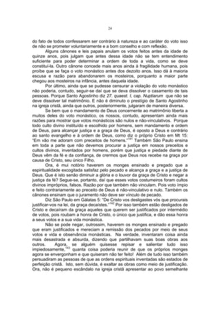 24

do fato de todos confessarem ser contrário à natureza e ao caráter do voto isso
de não se prometer voluntariamente e a bom conselho e com reflexão.
Alguns cânones e leis papais anulam os votos feitos antes da idade de
quinze anos, pois julgam que antes dessa idade não se tem entendimento
suficiente para poder determinar a ordem de toda a vida, como se deve
constituí-la. Outro cânone concede mais anos ainda à fragilidade humana, pois
proíbe que se faça o voto monástico antes dos dezoito anos. Isso dá à maioria
escusa e razão para abandonarem os mosteiros, porquanto a maior parte
chegou aos mosteiros na infância, antes daquela idade.
Por último, ainda que se pudesse censurar a violação do voto monástico
não poderia, contudo, seguir-se daí que se deva dissolver o casamento de tais
pessoas. Porque Santo Agostinho diz 27. quaest. I, cap. Nuptiarum que não se
deve dissolver tal matrimônio. E não é diminuto o prestígio de Santo Agostinho
na igreja cristã, ainda que outros, posteriormente, julgaram de maneira diversa.
Se bem que o mandamento de Deus concernente ao matrimônio liberta a
muitos deles do voto monástico, os nossos, contudo, apresentam ainda mais
razões para mostrar que votos monásticos são nulos e não-vinculativos. Porque
todo culto divino instituído e escolhido por homens, sem mandamento e ordem
de Deus, para alcançar justiça e a graça de Deus, é oposto a Deus e contrário
ao santo evangelho e à ordem de Deus, como diz o próprio Cristo em Mt 15:
“Em vão me adoram com preceitos de homens.”141 Também São Paulo ensina
em toda a parte que não devemos procurar a justiça em nossos preceitos e
cultos divinos, inventados por homens, porém que justiça e piedade diante de
Deus vêm da fé e da confiança, de crermos que Deus nos recebe na graça por
causa de Cristo, seu único Filho.
Ora, é mui notório haverem os monges ensinado e pregado que a
espiritualidade excogitada satisfaz pelo pecado e alcança a graça e a justiça de
Deus. Que é isto senão diminuir a glória e o louvor da graça de Cristo e negar a
justiça da fé? Segue-se, portanto, daí que esses votos costumeiros foram cultos
divinos impróprios, falsos. Razão por que também não vinculam. Pois voto ímpio
e feito contrariamente ao preceito de Deus é não-vinculativo e nulo. Também os
cânones ensinam que o juramento não deve ser vínculo de pecado.
Diz São Paulo em Gálatas 5: “De Cristo vos desligastes vós que procurais
justificar-vos na lei, da graça decaístes.”142 Por isso também estão desligados de
Cristo e decaíram da graça aqueles que querem ser justificados por intermédio
de votos, pois roubam a honra de Cristo, o único que justifica, e dão essa honra
a seus votos e a sua vida monástica.
Não se pode negar, outrossim, haverem os monges ensinado e pregado
que eram justificados e mereciam a remissão dos pecados por meio de seus
votos e vida e observância monásticas. Na verdade, inventaram coisa ainda
mais desastrada e absurda, dizendo que partilhavam suas boas obras aos
outros.
Agora, se alguém quisesse repisar e salientar tudo isso
impiedosamente,143 quanta coisa poderia reunir de que os próprios monges
agora se envergonham e que quiseram não ter feito! Além de tudo isso também
persuadiram as pessoas de que as ordens espirituais inventadas são estados de
perfeição cristã. Isto, sem dúvida, é exaltar as obras como meio de justificação.
Ora, não é pequeno escândalo na igreja cristã apresentar ao povo semelhante

 