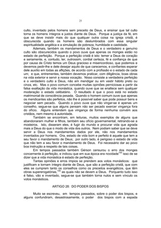 25

culto, inventado pelos homens sem preceito de Deus, e ensinar que tal culto
torna os homens íntegros e justos diante de Deus. Porque a justiça da fé, em
que se deve insistir mais do que qualquer outra coisa na igreja cristã, é
obscurecida quando os homens são deslumbrados com essa singular
espiritualidade angélica e a simulação de pobreza, humildade e castidade.
Ademais, também os mandamentos de Deus e o verdadeiro e genuíno
culto são obscurecidos quando o povo ouve que apenas os monges estão no
estado de perfeição. Porque a perfeição cristã é isto: temer a Deus de coração
e seriamente, e, contudo, ter, outrossim, cordial certeza, fé e confiança de que
por causa de Cristo temos um Deus gracioso e misericordioso, que podemos e
devemos pedir-lhe e dele desejar aquilo de que carecemos, e confiantes esperar
dele auxílio em todas as aflições, de acordo com a profissão e o estado de cada
um; e que, entrementes, também devemos praticar, com diligência, boas obras
na vida exterior e servir a nossa vocação. Nisso consiste a verdadeira perfeição
e o verdadeiro culto a Deus, não em mendigar ou em vestir hábito preto ou
cinza, etc. Mas o povo comum concebe muitas opiniões perniciosas a partir da
falsa exaltação da vida monástica, quando ouve que se enaltece sem qualquer
moderação o estado celibatário. O resultado é que o povo está no estado
matrimonial de consciência pesada. Quando o homem comum ouve que apenas
os mendicantes são perfeitos, não lhe é possível saber que pode possuir bens e
negociar sem pecado. Quando o povo ouve que não vingar-se é apenas um
conselho, segue-se que alguns pensam não ser pecado exercer vingança fora
do ofício. Alguns entendem que vingança de forma nenhuma convém aos
cristãos, nem mesmo à autoridade.
Também se encontram, em leituras, muitos exemplos de alguns que
abandonaram mulher e filhos, também seu ofício governamental, retirando-se a
mosteiros. Isto, disseram eles, é fugir do mundo e procurar vida que agrada
mais a Deus do que o modo de vida dos outros. Nem podiam saber que se deve
servir a Deus nos mandamentos dados por ele, não nos mandamentos
inventados por homens. Ora, estado de vida bom e perfeito é aquele que tem a
seu favor o mandamento de Deus; por outro lado, é perigoso o estado de vida
que não tem a seu favor o mandamento de Deus. Foi necessário dar ao povo
boa instrução a respeito de tais coisas.
Em tempos passados também Gérson censurou o erro dos monges
concernente à perfeição, e indicou que em sua época era novidade144 isso de se
dizer que a vida monástica é estado de perfeição.
Tantas opiniões e erros ímpios se prendem aos votos monásticos: que
justificam e tornam íntegro diante de Deus, que são a perfeição cristã, que com
eles se cumprem tanto os conselhos como os preceitos evangélicos, que têm
obras supererogatórias,145 as quais não se devem a Deus. Porquanto tudo isso
é falso, vão e inventado, segue-se que também torna nulos e sem vínculo os
votos monásticos.
ARTIGO 28: DO PODER DOS BISPOS
Muito se escreveu, em tempos passados, sobre o poder dos bispos, e
alguns confundiram, desastrosamente, o poder dos bispos com a espada

 