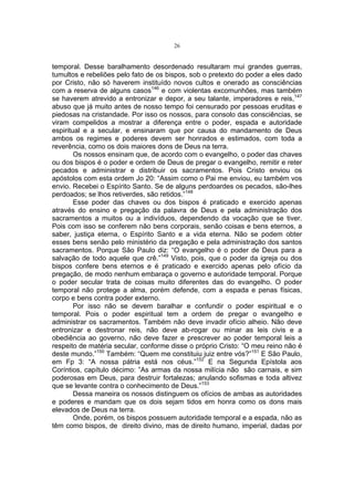 26

temporal. Desse baralhamento desordenado resultaram mui grandes guerras,
tumultos e rebeliões pelo fato de os bispos, sob o pretexto do poder a eles dado
por Cristo, não só haverem instituído novos cultos e onerado as consciências
com a reserva de alguns casos146 e com violentas excomunhões, mas também
se haverem atrevido a entronizar e depor, a seu talante, imperadores e reis,147
abuso que já muito antes de nosso tempo foi censurado por pessoas eruditas e
piedosas na cristandade. Por isso os nossos, para consolo das consciências, se
viram compelidos a mostrar a diferença entre o poder, espada e autoridade
espiritual e a secular, e ensinaram que por causa do mandamento de Deus
ambos os regimes e poderes devem ser honrados e estimados, com toda a
reverência, como os dois maiores dons de Deus na terra.
Os nossos ensinam que, de acordo com o evangelho, o poder das chaves
ou dos bispos é o poder e ordem de Deus de pregar o evangelho, remitir e reter
pecados e administrar e distribuir os sacramentos. Pois Cristo enviou os
apóstolos com esta ordem Jo 20: “Assim como o Pai me enviou, eu também vos
envio. Recebei o Espírito Santo. Se de alguns perdoardes os pecados, são-lhes
perdoados; se lhos retiverdes, são retidos.”148
Esse poder das chaves ou dos bispos é praticado e exercido apenas
através do ensino e pregação da palavra de Deus e pela administração dos
sacramentos a muitos ou a indivíduos, dependendo da vocação que se tiver.
Pois com isso se conferem não bens corporais, senão coisas e bens eternos, a
saber, justiça eterna, o Espírito Santo e a vida eterna. Não se podem obter
esses bens senão pelo ministério da pregação e pela administração dos santos
sacramentos. Porque São Paulo diz: “O evangelho é o poder de Deus para a
salvação de todo aquele que crê.”149 Visto, pois, que o poder da igreja ou dos
bispos confere bens eternos e é praticado e exercido apenas pelo ofício da
pregação, de modo nenhum embaraça o governo e autoridade temporal. Porque
o poder secular trata de coisas muito diferentes das do evangelho. O poder
temporal não protege a alma, porém defende, com a espada e penas físicas,
corpo e bens contra poder externo.
Por isso não se devem baralhar e confundir o poder espiritual e o
temporal. Pois o poder espiritual tem a ordem de pregar o evangelho e
administrar os sacramentos. Também não deve invadir ofício alheio. Não deve
entronizar e destronar reis, não deve ab-rogar ou minar as leis civis e a
obediência ao governo, não deve fazer e prescrever ao poder temporal leis a
respeito de matéria secular, conforme disse o próprio Cristo: “O meu reino não é
deste mundo.”150 Também: “Quem me constituiu juiz entre vós?”151 E São Paulo,
em Fp 3: “A nossa pátria está nos céus.”152 E na Segunda Epístola aos
Coríntios, capítulo décimo: ”As armas da nossa milícia não são carnais, e sim
poderosas em Deus, para destruir fortalezas; anulando sofismas e toda altivez
que se levante contra o conhecimento de Deus.”153
Dessa maneira os nossos distinguem os ofícios de ambas as autoridades
e poderes e mandam que os dois sejam tidos em honra como os dons mais
elevados de Deus na terra.
Onde, porém, os bispos possuem autoridade temporal e a espada, não as
têm como bispos, de direito divino, mas de direito humano, imperial, dadas por

 