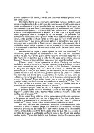 28

e novas venerações de santos, a fim de com tais obras merecer graça e todo o
bem junto a Deus.
Da mesma forma os que instituem ordenanças humanas também agem
contra o mandamento de Deus com isso de porem pecado em alimentos, dias e
coisas semelhantes, e oneram a cristandade com a escravidão da lei, como se,
para merecer a graça de Deus, fosse necessário que existisse entre os cristãos
culto semelhante ao levítico, cuja instituição Deus teria ordenado aos apóstolos
e bispos, como alguns escrevem a respeito. E é bem crível que alguns bispos
foram enganados com o exemplo da lei de Moisés. Daí provieram tão
inumeráveis ordenações: que é pecado mortal fazer trabalho manual em dias
santos, ainda quando não haja ofensa a outros; que é pecado mortal omitir as
horas canônicas;164 que alguns alimentos poluem a consciência; que jejum é
obra com que se reconcilia a Deus; que em caso reservado o pecado não é
perdoado a menos que se preocupe primeiro o reservante do caso, não obstante
o direito canônico não falar da reserva da culpa, senão da reserva das penas
eclesiásticas.
De onde têm os bispos o direito e poder de impor tais ordenações165 à
cristandade, para ilaquear as consciências? Pois em Atos dos Apóstolos,
capítulo 15, São Paulo proíbe que se ponha o jugo na cerviz dos discípulos.166 E
São Paulo diz em Coríntios que o poder lhes foi dado para edificar, não para
destruir.167 Por que então multiplicam os pecados com tais ordenações?
Existem, porém, claras passagens da divina Escritura que proíbem
estabelecer semelhantes ordenações para merecer a graça de Deus, ou como
se fossem necessárias para a salvação. Assim diz São Paulo em Colossenses
2: “Ninguém vos julgue, pois, por causa de comida, ou bebida, ou dias
determinados, a saber, os dias de festa, ou as luas novas, ou os sábados, que é
sombra das coisas que haviam de vir, porém o corpo é de Cristo.”168 Também:
“Se morrestes com Cristo para os rudimentos do mundo, por que, como se
vivêssemos no mundo, vos deixais prender por ordenanças: não manuseies, não
proves, não toques? Todas estas coisas, com o uso, se destroem e são
preceitos e doutrinas dos homens e têm aparência de sabedoria.”169 E em Tito 1
São Paulo proíbe abertamente que demos ouvidos a fábulas judaicas e
mandamentos de homens que se desviam da verdade.170
Também o próprio Cristo diz, Mt 15, a respeito daqueles que insistem
com as pessoas sobre preceitos humanos: “Deixai-os: são cegos, guias de
cegos.”171 E reprova tais cultos, dizendo: “Toda planta que meu Pai celeste não
plantou, será arrancada..”172
Se os bispos têm o poder de onerar as igrejas com inúmeras ordenanças
e de ilaquear as consciências, por que então a divina Escritura proíbe tantas
vezes fazer e observar ordenanças humanas? Por que lhes chama doutrinas de
demônios?173 Teria o Espírito Santo prevenido contra tudo isso em vão?
Por isso, visto que tais ordenações, instituídas como necessárias, para
reconciliar a Deus e merecer graça, são contrárias ao evangelho, de modo
nenhum é próprio para os bispos impor semelhantes cultos. Pois é necessário
reter na cristandade a doutrina da liberdade cristã de que não é necessária a
servidão da lei para a justificação, conforme escreve São Paulo aos gálatas,
capítulo quinto; “Para a liberdade foi que Cristo nos libertou. Permanecei, pois,

 
