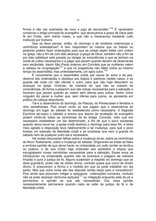 29

firmes e não vos submetais de novo a jugo de escravidão.”174 É necessário
conservar o artigo principal do evangelho: que alcançamos a graça de Deus pela
fé em Cristo, sem mérito nosso, e que não a merecemos mediante culto
instituído por homens.
Que se deve pensar, então, do domingo e de similares ordenanças e
cerimônias eclesiásticas? A isso respondem os nossos que os bispos ou
pastores podem fazer ordenações para que as coisas sejam feitas com ordem
na igreja, não a fim de com elas alcançar a graça de Deus, também não a fim de
por elas satisfazer pelo pecado ou obrigar as consciências a que as tenham na
conta de cultos necessários e a julgar que pecam quando deixam de observá-las
sem escândalo. Assim São Paulo ordenou em Coríntios que as mulheres velem
a cabeça na congregação175 e que os pregadores não falem todos ao mesmo
tempo na assembléia, mas ordenadamente, um após outro.176
É conveniente que a assembléia cristã, por causa do amor e da paz,
observe tais ordenações e obedeça aos bispos e pastores nestes casos, e as
guarde até onde um não ofenda o outro, para que não haja desordem ou
anarquia na igreja. Contudo, de maneira tal, que não se onerem as
consciências, de forma a pesarem que são coisas necessárias para a salvação e
haverem que pecam quando as violam sem ofensa para outros. Assim como
ninguém diz pecar a mulher que, sem ofensa para outros, se apresenta em
público de cabeça descoberta.
Tal é a observância do domingo, da Páscoa, do Pentecostes e feriados e
ritos semelhantes. Pois erram muito os que julgam que a observância do
domingo em lugar do sábado foi estabelecida como necessária. A Sagrada
Escritura ab-rogou o sábado e ensina que depois da revelação do evangelho
podem omitir-se todas as cerimônias da lei antiga. Contudo, visto que era
necessário estabelecer um dia determinado, a fim de que o povo soubesse
quando devia reunir-se, a igreja cristã destinou o domingo para esse fim, e tanto
mais agrado e disposição teve relativamente a tal mudança, para que o povo
tivesse um exemplo da liberdade cristã e se soubesse que nem a guarda do
sábado nem de qualquer outro dia é necessária.
Há muitas discussões falhas sobre a mudança da lei, sobre as cerimônias
do Novo Testamento, sobre a mudança do sábado. Originaram-se todas da falsa
e errônea opinião de que devia haver na cristandade um culto similar ao levítico
ou judaico, e de que Cristo haja ordenado aos apóstolos e bispos que
excogitassem novas cerimônias necessárias para a salvação. Esses erros se
introduziram na cristandade quando não se ensinava e pregava de maneira
límpida e pura a justiça da fé. Alguns sustentam a respeito do domingo que se
deve guardá-lo, posto não de direito divino, contudo quase que como de direito
divino. E prescrevem a forma e a medida em que se pode trabalhar em dia
santo. Mas que outra coisa são tais disputas senão laços para a consciência?
Pois ainda que procuram mitigar e epiqueizar ordenações humanas, contudo
não se pode alcançar nenhuma epiquéia177 ou mitigação enquanto está de pé e
permanece a opinião de que são necessárias. Ora, essa opinião
necessariamente permanece quando nada se sabe da justiça da fé e da
liberdade cristã.

 