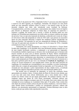 3

UM POUCO DA HISTÓRIA
INTRODUÇÃO
No dia 21 de janeiro de 1530, o Imperador Carlos V convocou uma dieta imperial
a reunir-se em abril seguinte, em Augsburgo, Alemanha. Ele desejava ter uma frente
unida nas suas operações militares contra os turcos, e isso parecia exigir um fim na
desunião religiosa que tinha sido introduzida como resultado da Reforma.
Conseqüentemente, convidou os príncipes e representantes das cidades livres do Império
para discutir as diferenças religiosas na futura dieta, na esperança de superá-las e
restaurar a unidade. De acordo com o convite, o Eleitor da Saxônia pediu aos seus
teólogos em Wittenberg que preparassem um relato sobre as crenças e práticas nas igrejas
da sua terra. Uma vez que uma exposição de doutrinas, conhecida com o nome de Artigos
de Schwabach, tinha sido preparada no verão de 1529, tudo o que parecia ser necessário
agora era uma exposição adicional a respeito das mudanças práticas introduzidas nas
igrejas da Saxônia. Tal exposição foi, por isso, preparada por teólogos de Wittenberg e,
visto que foi aprovada num encontro em Torgau, no fim de março de 1530, é chamada
comumente de Artigos de Torgau.
Juntamente com outros documentos, os Artigos de Schwabach e Torgau foram
levados para Augsburgo. Lá foi decidido fazer uma declaração luterana conjunta em vez
de uma simples declaração saxônica, a explanação a ser apresentada ao Imperador.
Circunstâncias também exigiram que se deixasse claro na declaração que os luteranos não
fossem reunidos ao acaso com os demais oponentes de Roma. Outras considerações
indicaram que seria desejável enfatizar mais a harmonia com Roma do que as diferenças.
Todos estes fatores contribuiram para determinar as características do documento que
estava sendo preparado por Felipe Melanchthon. Os Artigos de Schwabach tornaram-se a
base para a primeira parte do que veio a ser chamado de Confissão de Augsburgo, e os
Artigos de Torgau tornaram-se a sua segunda parte. Lutero, que não estava presente em
Augsburgo, foi consultado por correspondência, mas as emendas e revisões continuaram
sendo feitas até a véspera da apresentação formal ao imperador, em 25 de junho de 1530.
Assinada por sete príncipes e pelos representantes de duas cidades livres, a Confissão
imediatamente adquiriu importância peculiar como uma declaração pública de fé.
De acordo com as instruções do imperador, os textos das confissões foram
apresentados em alemão e latim. A leitura diante da Dieta foi feita do texto alemão, que
é, por isso, tido como mais oficial. Infelizmente, nem o texto alemão nem o latino
existem nas formas exatas em que foram apresentados. De qualquer maneira, mais de
cinqüenta cópias que datam de 1530 foram encontradas, incluindo esboços que
representam vários estágios no preparo antes de 25 de junho, bem como cópias com uma
variedade de novas mudanças no vocabulário feitas após 25 de junho. Estas versões têm
sido objeto de extensos estudos críticos da parte de muitos estudiosos, e um texto latino e
outro alemão foram reconstruídos e podem ser considerados próximos, embora não
idênticos, aos documentos apresentados ao Imperador. Existem diferenças entre os dois
textos, razão por que ambos estão reproduzidos nesta obra.

 