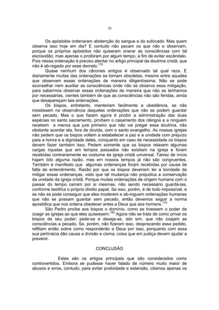 30

Os apóstolos ordenaram abstenção do sangue e do sufocado. Mas quem
observa isso hoje em dia? E contudo não pecam os que não o observam,
porque os próprios apóstolos não quiseram onerar as consciências com tal
escravidão, mas apenas o proibiram por algum tempo, a fim de evitar escândalo.
Pois nessa ordenação é preciso atentar no artigo principal da doutrina cristã, que
não é ab-rogado por esse decreto.178
Quase nenhum dos cânones antigos é observado tal qual reza. E
diariamente muitas das ordenações se tornam obsoletas, mesmo entre aqueles
que observam essas ordenações de maneira diligentíssima. Não se pode
aconselhar nem auxiliar as consciências onde não se observa essa mitigação,
para sabermos observar essas ordenações de maneira que não as tenhamos
por necessárias, cientes também de que as consciências não são feridas, ainda
que desapareçam tais ordenações.
Os bispos, entretanto, manteriam facilmente a obediência, se não
insistissem na observância daquelas ordenações que não se podem guardar
sem pecado. Mas o que fazem agora é proibir a administração das duas
espécies no santo sacramento, proíbem o casamento dos clérigos e a ninguém
recebem a menos que jure primeiro que não vai pregar essa doutrina, não
obstante acordar ela, fora de dúvida, com o santo evangelho. As nossas igrejas
não pedem que os bispos voltem a estabelecer a paz e a unidade com prejuízo
para a honra e a dignidade deles, conquanto em caso de necessidade os bispos
devem fazer também isso. Pedem somente que os bispos relaxem algumas
cargas injustas que em tempos passados não existiam na igreja e foram
recebidas contrariamente ao costume da igreja cristã universal. Talvez de início
hajam tido alguma razão, mas em nossos tempos já não são congruentes.
Também é manifesto que algumas ordenanças foram recebidas por causa de
falta de entendimento. Razão por que os bispos deveriam ter a bondade de
mitigar essas ordenanças, visto que tal mudança não prejudica a conservação
da unidade da igreja cristã. Porque muitas ordenações de origem humana com o
passar do tempo caíram por si mesmas, não sendo necessário guardá-las,
conforme testifica o próprio direito papal. Se isso, porém, é de todo impossível, e
se não se pode conseguir que eles moderem e ab-roguem ordenações humanas
que não se possam guardar sem pecado, então devemos seguir a norma
apostólica que nos ordena obedecer antes a Deus que aos homens.179
São Pedro proíbe aos bispos o domínio, como se tivessem o poder de
coagir as igrejas ao que eles quisessem.180 Agora não se trata de como privar os
bispos de seu poder; pede-se e deseja-se, isto sim, que não coajam as
consciências a pecado. Se, porém, não fizeram isso, desprezando esse pedido,
reflitam então sobre como responderão a Deus por isso, porquanto com essa
sua pertinácia dão causa a divisão e cisma, coisa que em justiça devem ajudar a
prevenir.
CONCLUSÃO
Estes são os artigos principais que são considerados como
controvertidos. Embora se pudesse haver falado de número muito maior de
abusos e erros, contudo, para evitar prolixidade e extensão, citamos apenas os

 
