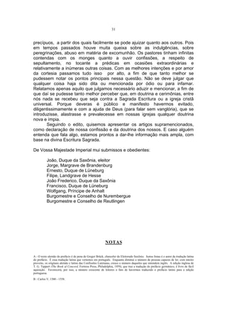 31

precípuos, a partir dos quais facilmente se pode ajuizar quanto aos outros. Pois
em tempos passados houve muita queixa sobre as indulgências, sobre
peregrinações, abuso em matéria de excomunhão. Os pastores tinham infinitas
contendas com os monges quanto a ouvir confissões, a respeito de
sepultamento, no tocante a prédicas em ocasiões extraordinárias e
relativamente a inúmeras outras coisas. Com as melhores intenções e por amor
da cortesia passamos tudo isso por alto, a fim de que tanto melhor se
pudessem notar os pontos principais nessa questão. Não se deve julgar que
qualquer coisa haja sido dita ou mencionada por ódio ou para infamar.
Relatamos apenas aquilo que julgamos necessário aduzir e mencionar, a fim de
que daí se pudesse tanto melhor perceber que, em doutrina e cerimônias, entre
nós nada se recebeu que seja contra a Sagrada Escritura ou a igreja cristã
universal. Porque deveras é público e manifesto havermos evitado,
diligentissimamente e com a ajuda de Deus (para falar sem vanglória), que se
introduzisse, alastrasse e prevalecesse em nossas igrejas qualquer doutrina
nova e ímpia.
Seguindo o edito, quisemos apresentar os artigos supramencionados,
como declaração de nossa confissão e da doutrina dos nossos. E caso alguém
entenda que fala algo, estamos prontos a dar-lhe informação mais ampla, com
base na divina Escritura Sagrada.
De Vossa Majestade Imperial mui submissos e obedientes:
João, Duque da Saxônia, eleitor
Jorge, Margrave de Brandenburg
Ernesto, Duque de Lüneburg
Filipe, Landgrave de Hesse
João Frederico, Duque da Saxônia
Francisco, Duque de Lüneburg
Wolfgang, Príncipe de Anhalt
Burgomestre e Conselho de Nurembergue
Burgomestre e Conselho de Reutlingen

NOTAS
A - O texto alemão do prefácio é de pena de Gregor Brück, chanceler do Eleitorado Saxônio. Justus Jonas é o autor da tradução latina
do prefácio. É essa tradução latina que vertemos em português. Enquanto diminui o número de pessoas capazes de ler, com inteiro
proveito, os originais alemão e latino das Confissões Luteranas, cresce o número daqueles que entendem inglês. A edição inglesa de
T. G. Tappert (The Book of Concord, Fortress Press, Philadelphia, 1959), que traz a tradução do prefácio germânico, é livro de fácil
aquisição. Favorecerá, por isso, a número crescente de leitores o fato de havermos traduzido o prefácio latino para a edição
portuguesa.
B - Carlos V, 1500 - 1558.

 