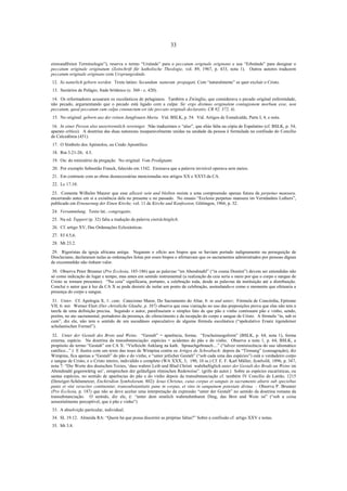 33

einwandfreien Terminologie”), reserva o termo “Ursünde” para o peccatum originale originans e usa “Erbsünde” para designar o
peccatum originale originatum (Zeitschrift für katholische Theologie, vol. 89, 1967, p. 433, nota 1). Outros autores traduzem
peccatum originale originans com Ursprungssünde.
12. So naturlich geborn werden. Texto latino: Secundum naturam propagati. Com “naturalmente” se quer excluir o Cristo.
13. Sectários de Pelágio, frade britânico (c. 360 - c. 420).
14. Os reformadores acusaram os escolásticos de pelagianos. Também a Zwinglio, que considerava o pecado original enfermidade,
não pecado, argumentando que o pecado está ligado com a culpa: Sic ergo diximus originalem contagionem morbum esse, non
peccatum, quod peccatum cum culpa coniunctum est (de peccato originali declaratio, CR 92, 372, 4).
15. No original: geborn aus der reinen Jungfrauen Maria. Vid. BSLK, p. 54. Vid. Artigos de Esmalcalde, Parte I, 4, e nota.
16. In einer Person also unzertrennlich vereiniget. Não traduzimos o “also”, que aliás falta na cópia de Espalatino (cf. BSLK, p. 54,
aparato crítico). A doutrina das duas naturezas inseparavelmente unidas na unidade da pessoa é formulada na confissão do Concílio
de Calcedônia (451).
17. O Símbolo dos Apóstolos, ou Credo Apostólico.
18. Rm 3.21-26; 4.5.
19. Ou: do ministério da pregação. No original: Vom Predigtamt.
20. Por exemplo Sebastião Franck, falecido em 1542. Ensinava que a palavra invisível operava sem meios.
21. Em contraste com as obras desnecessárias mencionadas nos artigos XX e XXVI da CA.
22. Lc 17.10.
23. Comenta Wilhelm Maurer que esse allezeit sein und bleiben resiste a uma compreensão apenas futura da perpetuo mansura,
encerrando antes em si a existência dela no presente e no passado. No ensaio “Ecclesia perpetuo mansura im Verständnis Luthers”,
publicado em Erneuerung der Einen Kirche, vol. 11 de Kirche und Konfession, Göttingen, 1966, p. 32.
24. Versammlung. Texto lat.: congregatio.
25. Na ed. Tappert (p. 32) falta a tradução da palavra einträchtiglich.
26. Cf. artigo XV, Das Ordenações Eclesiásticas.
27. Ef 4.5,6.
28. Mt 23.2.
29. Rigoristas da igreja africana antiga. Negaram o ofício aos bispos que se haviam portado indignamente na perseguição de
Diocleciano, declararam nulas as ordenações feitas por esses bispos e afirmavam que os sacramentos administrados por pessoas dignas
de excomunhão não tinham valor.
30. Observa Peter Brunner (Pro Ecclesia, 185-186) que as palavras “im Abendmahl” (“in coena Domini”) devem ser entendidas não
só como indicação de lugar e tempo, mas antes em sentido instrumental (a realização da ceia seria o meio por que o corpo e sangue de
Cristo se tornam presentes). “Na ceia” significaria, portanto, a celebração toda, desde as palavras da instituição até a distribuição.
Conclui o autor que à luz da CA X se pode desistir de isolar um ponto de celebração, assinalando-o como o momento que efetuaria a
presença do corpo e sangue.
31. Unter. Cf. Apologia X, 1: cum; Catecismo Maior, Do Sacramento do Altar, 8: in und unter; Fórmula de Concórdia, Epítome
VII, 6: mit. Werner Elert (Der christliche Glaube, p. 387) observa que essa viariação no uso das preposições prova que elas não tem a
tarefa de uma definição precisa. Segundo o autor, parafraseiam o simples fato de que pão e vinho continuam pão e vinho, sendo,
porém, no ato sacramental, portadores da presença, do oferecimento e da recepção do corpo e sangue de Cristo. A fórmula “in, sub et
cum”, diz ele, não tem o sentido de um sucedâneo especulativo de alguma fórmula escolástica (“spekulative Ersatz irgendeiner
scholastischen Formel”).
32. Unter der Gestalt des Brots und Weins. “Gestalt” = aparência, forma; “Erscheinungsform” (BSLK, p. 64, nota 1), forma
externa, espécie. Na doutrina da transubstanciação: espécies = acidentes do pão e do vinho. Observa a nota 1, p. 64, BSLK, a
propósito do termo “Gestalt” em CA X: “Vielleicht Anklang na kath. Sprauchgebrauch....” (“talvez reminiscência do uso idiomático
católico...”.) E ilustra com um texto das teses de Wimpina contra os Artigos de Schwabach: depois da “Tirmung” (consagração), diz
Wimpina, fica apenas a “Gestalt” do pão e do vinho, e “unter jetlicher Gestalt” (“sob cada uma das espécies”) está o verdadeiro corpo
e sangue de Cristo, e o Cristo inteiro, individido e completo (WA XXX, 3; 190, 10 ss.) Cf. E. F. Karl Müller, Symbolik, 1896, p. 347,
nota 7: “Die Worte des deutschen Textes, ‘dass wahrer Leib und Blud Christi wahrhaftiglich unter der Gestalt des Brods un Weins im
Abendmahl gegenwärtig sei’, entsprechen der geläufigen römischen Redeweise”. (grifo do autor.) Sobre as espécies eucarísticas, ou
santas espécies, no sentido de aparências do pão e do vinho depois da transubstanciação cf. também IV Concílio de Latrão, 1215
(Denziger-Schönmetzer, Enchiridion Symbolorum, 802): Iesus Christus, cuius corpus et sanguis in sacramento altaris sub speciebus
panis et vini veraciter continentur, transsubstantiatis pane in corpus, et vino in sanguinem potestate divina. – Observa P. Brunner
(Pro Ecclesia, p. 187) que não se deve aceitar uma interpretação da expressão “unter der Gestalt” no sentido da doutrina romana da
transubstanciação. O sentido, diz ele, é: “unter dem sinnlich wahrnehmbaren Ding, das Brot und Wein ist” (“sob a coisa
sensorialmente perceptível, que é pão e vinho”)
33. A absolvição particular, individual.
34. SL 19.12. Almeida RA: “Quem há que possa discernir as próprias faltas?” Sobre a confissão cf. artigo XXV e notas.
35. Mt 3.8.

 
