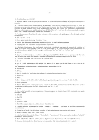34

36. P. ex. João Denck (ca. 1500-1525)
37. Rigoristas de Roma (século III) que negavam readmissão aos que haviam apostatado em tempo de perseguição e aos impuros e
assassinos.
38. Acréscimo no texto alemão da edição príncipe de Melanchthon (1531): Darumb werden diejenigen verworfen, so lehren, die
Sakrament machen gerecht ex opere operato ohne Glauben, und lehren nicht, dass dieser Glaub dazu getan soll werden, dass da
Vergebung der Sünde angeboten werde, welche durch Glauben, nicht durchs Werk erlangt wird. Esse texto é substancialmente
idêntico ao acréscimo que aparece na edição príncipe latino de Melanchthon. (Cf. o texto latino do acréscimo e a tradução portuguêsa
em CA XIII, 2, tradução do texto latino, nota em “pelos sacramentos”.)
39. Vom Kirchenregiment. Texto latino: De ordine ecclesiastico. Kirchenregiment, ordo aqui designam o ofício da direção espiritual
da congregação.
40. Ohn ordentlichen Beruf.
41. Feier, aqui no sentido de Feiertag. Texto latino: Feriae.
42. Polizei. Aqui no sentido de Staatsordnung, politeia (cf. BSLK, p. 70, nota 3) ou Staatsverwaltnung.
43. Aufgelegte Eide Tun. Texto latino: iurare postulantibus magistratibus.
44. Max Keller -Hüschemenger (Die Augsburgische Konfession, p. 16), adotando uma variante do manuscrito de Espalatino (cf.
BSLK, p. 71, aparato crítico), entendem a parte que vai de “quanto o fato é” até “justiça do coração” como razões atribuídas aos
adversários condenados aqui pela CA. Isso os obriga a transformar um “dann” em “und” e um “und” em “aber”.
45. At 5.29.
46. Segundo um relatório da época, os anabatistas da Turíngia ocidental (Melchior Rinck) ensinavam que separado de Deus nada
pode ser eterno, razão porque todos os diabos e os homens condenados devem, finalmente, chegar a Deus e ser salvos.
47. 1 Co 2.14. Almeida RA: “não aceita as coisas do Espírito de Deus”.
48. Jo 8.44.
49. Cf. , vg. , Lutero, Sermon von den guten Werken, 1520, WA VI, 202 ss.; Kurze Form der zehn Gebote, 1520, WA VII, 104 ss.;
os
Dez Mandamentos no Catecismo Menor e no Catecismo Maior, adiante, Partes VI e VII.
50. Cf. 1 Tm 2.5.
51. Ef 2.8,9.
52. Rm 5.1. Almeida RA: “Justificados, pois, mediante a fé, tenhamos (ou temos) paz com Deus.”
53. Cf. Tg 2.19.
54. Hb 11.1.
55. Tract. In Ep. Joh. Ad Parth. X 2. MSL 34, 2055. Pseudo-Agostinho, De congnitione verae vitae 37. MSL 40, 1025.
56. Sollen und mussen.
57. Lutero: “Quando assino à fé posição tão excelsa e rejeito tais obras infiéis, incriminam-me de proibir as boas obras, quando a
verdade é que bem quero ensinar obras da fé verdadeiramente boas.” WA VI, 205.
58. Jo 15.5.
59. Sob o sultão Suleimã II, os turcos conquistaram a Hungria e chegaram até diante de Viena (1529), constituindo-se no grande
perigo para o Império.
60. 1 Tm 2.5.
61. Rm 8.34.
62. 1 Jo 2.1.
63. Os artigos I - XXI.
64. Fast. Cf. as acepções de fast em A. Götze, Glossar. Texto latino: fere.
65. Gemeiner chritlichen, já auch romischer Kirchen. “Gemeine” = “allgemeine.”
ecclesia Romana.

Texto latino: vel ab ecclesia catholica vel ab

66. Original: so viel aus der Väter Schriften zu vermerken. Cf. texto latino (quatenus ex scriptoribus nobis nota est.
67. Irrung = “Störung”, “Streit.” Cf. A. Götze, Glossar.
68. Kein befindlicher Ungrund oder Mangel. “Empfindlich” e “bemerkenswert” são as duas acepções do adjetivo “befindlich”
registradas por A. Götze, (Glossar).
69. Nicht. Sobre “nicht – nichts” Cf. A. Götze, Glossar. Espalatino: nichts. Texto latino: de nullo articulo fidei dissentiant.
70. Gemeiner christlichen Kirchen. Texto latino: ab ecclesia catholica. Vid. Nota em Conclusão da Parte I, seção 1ª.

 