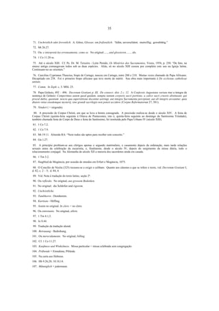 35

71. Unchristlich oder frevenlich. A. Götze, Glossar, em fref(en)lich: “kühn, unverschämt; mutwillig; gewalttätig.”
72. Mt 26.27.
73. Ou: e interpretá-las erroneamente, como se. No original:....., und glossieren......., als.
74. 1 Co 11.20 ss.
75. Até o século XIII. Cf. Pe. Dr. M. Teixeira - Leite Penido, Os Mistérios dos Sacramentos, Vozes, 1954, p. 250: “De fato, na
sinaxe antiga comungavam todos sob as duas espécies. Aliás, só no século XIII cessou por completo este uso na Igreja latina.
Continuam-no ao orientais.”
76. Caecilius Cyprianus Thascius, bispo de Cartago, nasceu em Cartago, entre 200 e 210. Muitas vezes chamado de Papa Africano.
Decapitado em 258. Foi o primeiro bispo africano que teve morte de mártir. Sua obra mais importante é De ecclesiae catholicae
unitate.
77. Comm. In Zeph. c. 3. MSL 25.
78. Papa Gelásio, 492 – 496. Decretum Gratiani p. III, De consecr. dist. 2 c. 12. A Confessio Augustana variata traz a íntegra da
sentença de Gelásio: Comperimus autem quod quidam, sumpta tantum corporis sacri portione, a calice sacri cruoris abstineant, qui
procul dubio, quoniam nescio qua superstitione docentur astringi, aut integra Sacramenta percipiant, aut ab integris arceantur, quia
diuisio vnius eiusdemque mysterij, sine grandi sacrilegio non potest accidere (Corpus Reformatorum 27, 381).
79. Nindert ( = nirgends).
80. A procissão de Corpus Christi, em que se leva a hóstia consagrada. A procissão realiza-se desde o século XIV. A festa de
Corpus Christi (quinta-feira seguinte à Oitava de Pentecostes, isto é, quinta-feira seguinte ao domingo da Santíssima Trindade),
também chamada festa do Corpo de Deus e festa do Santíssimo, foi instituída pelo Papa Urbano IV (século XIII).
81. 1 Co 7.2.
82. 1 Co 7.9.
83. Mt 19.11. Almeida RA: “Nem todos são aptos para receber este conceito.”
84. Gn 1.27.
85. A princípio proibiam-se aos clérigos apenas o segundo matrimônio, o casamento depois da ordenação, mais tarde relações
sexuais antes da celebração da eucaristia, e, finalmente, desde o século IV, depois do surgimento da missa diária, todo o
relacionamento conjugal. Na Alemanha do século XII a maioria dos sacerdotes ainda era casada.
86. 1 Tm 3.2.
87. Siegfried de Mogúncia, por ocasião de sínodos em Erfurt e Mogúncia, 1075.
88. O Concílio de Nicéia (325) recusou-se a exigir o celibato. Quanto aos cânones a que se refere o texto, vid. Decretum Gratiani I,
d. 82, c. 2 – 5; d. 84, 4.
89. Vid. Nota à tradução do texto latino, seção 2ª.
90. Ou reflexão. No original, aus grossem Bedenken.
91. No original: die Schärfen und rigorem.
92. Unchristliche.
93. Tumbherrn - Domherren.
94. Kurtisan - Höfling.
95. Assim no original. In clero = no clero.
96. Ou entretanto. No original, allein.
97. 1 Tm 4.1,3.
98. Jo 8.44.
99. Tradução da tradução alemã.
100. Betrauung - Bedrohung.
101. Ou merecidamente. No original, billing.
102. Cf. 1 Co 11.27.
103. Kaufmess und Winkelmess. Missa particular = missa celebrada sem congregação.
104. Präbende = Einnahme, Pfründe.
105. Na carta aos Hebreus.
106. Hb 9.26,28; 10.10,14.
107. Männiglich = jedermann.

 