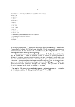 38
165. Aufsätze. Cf. A. Götze, Glossar, verbete “Aufsaz (ung).” Texto latino: traditiones.
166. At 15.10.
167. 2 Co 10.8.
168. Cl 2.16.
169. Cl 2.20-23.
170. Tt 1.14.
171. Mt 15.14.
172. Mt 15.13.
173. Cf. 1 Tm 4.1.
174. Gl 5.1.
175. 1 Co 11.5,6.
176. 1 Co 14.26-31.
177. Vid. Nota em Confissão de Augsburgo, trad. Texto lat., XXVI, 14.
178. O chamado decreto Apostólico, de Atos 15.
179. Cf. At 5.29.
180. 1 Pe 5.2.
____________________________________________________________________________________________________________

A iniciativa de apresentar a Confissão de Augsburgo digitada em Diskette é dos pastores
Antonio Carlos Behrens (IECLB) e Osmar Schneider (IELB) que, para tal, contaram com
o valioso auxílio de Sra. Naemi Ledi Skalee Schneider, Sr. Willy Quandt e Sr. Loiri
Jürgensen (membros de ambas as denominações).
Fazemos nossas as palavras de Justus Jonas, autor do Prefácio Latino à CA (vide
pág. 4), quando diz: “... a fim de que neste assunto da religião as opiniões e sentenças
das partes, presentes umas às outras, possam ser ouvidas, entendidas e ponderadas entre
nós, com mútua caridade, brandura e mansidão, para que ... possam essas coisas ser
compostas e reduzidas a uma só verdade simples e concórdia cristã, de forma tal, que,
quanto ao mais, seja praticada e mantida por nós uma só religião pura e verdadeira; e
para que assim como estamos e militamos sob o mesmo Cristo, possamos da mesma
forma viver uma só igreja cristã, em unidade e concórdia”.

“Tu, porém, fala o que convém à sã doutrina ... a fim de ornarem, em todas
as cousas, a doutrina de Deus, nosso Salvador.” Tt 2.1,10

 