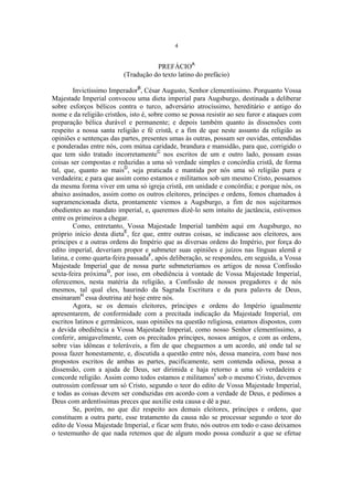 4

PREFÁCIOA
(Tradução do texto latino do prefácio)
Invictíssimo ImperadorB, César Augusto, Senhor clementíssimo. Porquanto Vossa
Majestade Imperial convocou uma dieta imperial para Augsburgo, destinada a deliberar
sobre esforços bélicos contra o turco, adversário atrocíssimo, hereditário e antigo do
nome e da religião cristãos, isto é, sobre como se possa resistir ao seu furor e ataques com
preparação bélica durável e permanente; e depois também quanto às dissensões com
respeito a nossa santa religião e fé cristã, e a fim de que neste assunto da religião as
opiniões e sentenças das partes, presentes umas às outras, possam ser ouvidas, entendidas
e ponderadas entre nós, com mútua caridade, brandura e mansidão, para que, corrigido o
que tem sido tratado incorretamenteC nos escritos de um e outro lado, possam essas
coisas ser compostas e reduzidas a uma só verdade simples e concórdia cristã, de forma
tal, que, quanto ao maisD, seja praticada e mantida por nós uma só religião pura e
verdadeira; e para que assim como estamos e militamos sob um mesmo Cristo, possamos
da mesma forma viver em uma só igreja cristã, em unidade e concórdia; e porque nós, os
abaixo assinados, assim como os outros eleitores, príncipes e ordens, fomos chamados à
supramencionada dieta, prontamente viemos a Augsburgo, a fim de nos sujeitarmos
obedientes ao mandato imperial, e, queremos dizê-lo sem intuito de jactância, estivemos
entre os primeiros a chegar.
Como, entretanto, Vossa Majestade Imperial também aqui em Augsburgo, no
próprio início desta dietaE, fez que, entre outras coisas, se indicasse aos eleitores, aos
príncipes e a outras ordens do Império que as diversas ordens do Império, por força do
edito imperial, deveriam propor e submeter suas opiniões e juízos nas línguas alemã e
latina, e como quarta-feira passadaF, após deliberação, se respondeu, em seguida, a Vossa
Majestade Imperial que de nossa parte submeteríamos os artigos de nossa Confissão
sexta-feira próximaG, por isso, em obediência à vontade de Vossa Majestade Imperial,
oferecemos, nesta matéria da religião, a Confissão de nossos pregadores e de nós
mesmos, tal qual eles, haurindo da Sagrada Escritura e da pura palavra de Deus,
ensinaramH essa doutrina até hoje entre nós.
Agora, se os demais eleitores, príncipes e ordens do Império igualmente
apresentarem, de conformidade com a precitada indicação da Majestade Imperial, em
escritos latinos e germânicos, suas opiniões na questão religiosa, estamos dispostos, com
a devida obediência a Vossa Majestade Imperial, como nosso Senhor clementíssimo, a
conferir, amigavelmente, com os precitados príncipes, nossos amigos, e com as ordens,
sobre vias idôneas e toleráveis, a fim de que cheguemos a um acordo, até onde tal se
possa fazer honestamente, e, discutida a questão entre nós, dessa maneira, com base nos
propostos escritos de ambas as partes, pacificamente, sem contenda odiosa, possa a
dissensão, com a ajuda de Deus, ser dirimida e haja retorno a uma só verdadeira e
concorde religião. Assim como todos estamos e militamosI sob o mesmo Cristo, devemos
outrossim confessar um só Cristo, segundo o teor do edito de Vossa Majestade Imperial,
e todas as coisas devem ser conduzidas em acordo com a verdade de Deus, e pedimos a
Deus com ardentíssimas preces que auxilie esta causa e dê a paz.
Se, porém, no que diz respeito aos demais eleitores, príncipes e ordens, que
constituem a outra parte, esse tratamento da causa não se processar segundo o teor do
edito de Vossa Majestade Imperial, e ficar sem fruto, nós outros em todo o caso deixamos
o testemunho de que nada retemos que de algum modo possa conduzir a que se efetue

 
