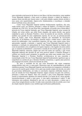 5

uma concórdia cristã possível de fazer-se com Deus e de boa consciência, como também
Vossa Majestade Imperial, e bem assim os demais eleitores e ordens do Império, e
quantos forem movidos por sincero amor e zelo pela religião, quantos derem ouvidos a
essa causa com equanimidade, dignar-se-ão, bondosamente, a reconhecer e entender
dessa Confissão nossa e dos nossos.
Como Vossa Majestade Imperial também bondosamente significou, não uma,
senão muitas vezes, aos eleitores, príncipes e ordens do Império, e na Dieta de Espira,
celebrada em 1526 A.D., fez que fosse lido e proclamado, de acordo com a forma dada e
prescrita de Vossa imperial instrução, que Vossa Majestade Imperial, nesse assunto de
religião, por certas razões, que então foram alegadas, não queria decidir, mas queria
empenhar-se junto ao Romano Pontífice a favor da reunião de um concílio, conforme
também essa questão foi mais amplamente exposta, faz um ano, na próxima-passada
Dieta de Espira, onde Vossa Majestade Imperial, por intermédio do Governante
FernandoJ, rei da Boêmia e da Hungria, clemente amigo e senhor nosso, e além disso
através do embaixador e dos comissários imperiais, fez que, entre outras coisas, fosse
apresentado, segundo a instrução, o seguinte: que Vossa Majestade Imperial notara e
ponderara a resolução do representante de Vossa Majestade Imperial no Império, bem
como do presidente e dos conselheiros do regime imperial, e dos legados de outras ordens
que se reuniram em RatisbonaK, concernente à reunião de um concílio geral, e que Vossa
Majestade Imperial, outrossim, julgara que seria útil reunir um concílio, e que Vossa
Majestade Imperial não duvidou de que seria possível induzir o Pontífice Romano a
celebrar um concílio geral, porquanto as questões que então eram tratadas entre Vossa
Majestade Imperial e o Romano Pontífice avizinhavam-se de uma concórdia e
reconciliação cristã. Por isso Vossa Majestade Imperial bondosamente significava que se
empenharia no sentido de que o Romano Pontífice consentisse, o quanto antes possível,
em congregar tal concílio, através da emissão de cartas.
Se, pois, o resultado for tal, que essas dissensões não sejam compostas
amigavelmente entre nós e a outra parte, oferecemos aqui, de superabundância, em toda
obediência perante Vossa Majestade Imperial, que haveremos de comparecer e defender a
causa em tal concílio geral, cristão e livre, para cuja reunião sempre tem havido, em razão
de gravíssimas deliberações, em todas as convenções imperiais celebradas durante os
anos de reinado de Vossa Majestade Imperial, magno consenso da parte dos eleitores,
príncipes e ordens do Império. Para esse concílio e para Vossa Majestade Imperial
mesmo já anteriormente apelamos da maneira devida e na forma da lei, nessa questão,
incontestavelmente a maior e mais grave. A essa apelo continuamos a aderir. E não
intentamos nem podemos abandoná-lo, por este ou outro documento, a menos que a
causa fosse amigavelmente ouvida e levada a uma concórdia cristã, de acôrdo com o teor
da citação imperial. Quanto a isso, também aqui testificamos publicamente.

 