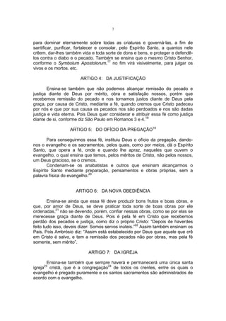 7

para dominar eternamente sobre todas as criaturas e governá-las, a fim de
santificar, purificar, fortalecer e consolar, pelo Espírito Santo, a quantos nele
crêem, dar-lhes também vida e toda sorte de dons e bens, e proteger e defendêlos contra o diabo e o pecado. Também se ensina que o mesmo Cristo Senhor,
conforme o Symbolum Apostolorum,17 no fim virá visivelmente, para julgar os
vivos e os mortos. etc.
ARTIGO 4: DA JUSTIFICAÇÃO
Ensina-se também que não podemos alcançar remissão do pecado e
justiça diante de Deus por mérito, obra e satisfação nossos, porém que
recebemos remissão do pecado e nos tornamos justos diante de Deus pela
graça, por causa de Cristo, mediante a fé, quando cremos que Cristo padeceu
por nós e que por sua causa os pecados nos são perdoados e nos são dadas
justiça e vida eterna. Pois Deus quer considerar e atribuir essa fé como justiça
diante de si, conforme diz São Paulo em Romanos 3 e 4.18
ARTIGO 5: DO OFÍCIO DA PREGAÇÃO19
Para conseguirmos essa fé, instituiu Deus o ofício da pregação, dandonos o evangelho e os sacramentos, pelos quais, como por meios, dá o Espírito
Santo, que opera a fé, onde e quando lhe apraz, naqueles que ouvem o
evangelho, o qual ensina que temos, pelos méritos de Cristo, não pelos nossos,
um Deus gracioso, se o cremos.
Condenam-se os anabatistas e outros que ensinam alcançarmos o
Espírito Santo mediante preparação, pensamentos e obras próprias, sem a
palavra física do evangelho.20

ARTIGO 6: DA NOVA OBEDIÊNCIA
Ensina-se ainda que essa fé deve produzir bons frutos e boas obras, e
que, por amor de Deus, se deve praticar toda sorte de boas obras por ele
ordenadas,21 não se devendo, porém, confiar nessas obras, como se por elas se
merecesse graça diante de Deus. Pois é pela fé em Cristo que recebemos
perdão dos pecados e justiça, como diz o próprio Cristo: “Depois de haverdes
feito tudo isso, deveis dizer: Somos servos inúteis.”22 Assim também ensinam os
Pais. Pois Ambrósio diz: “Assim está estabelecido por Deus que aquele que crê
em Cristo é salvo, e tem a remissão dos pecados não por obras, mas pela fé
somente, sem mérito”.
ARTIGO 7: DA IGREJA
Ensina-se também que sempre haverá e permanecerá uma única santa
igreja23 cristã, que é a congregação24 de todos os crentes, entre os quais o
evangelho é pregado puramente e os santos sacramentos são administrados de
acordo com o evangelho.

 