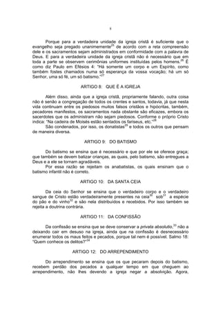 8

Porque para a verdadeira unidade da igreja cristã é suficiente que o
evangelho seja pregado unanimemente25 de acordo com a reta compreensão
dele e os sacramentos sejam administrados em conformidade com a palavra de
Deus. E para a verdadeira unidade da igreja cristã não é necessário que em
toda a parte se observem cerimônias uniformes instituídas pelos homens.26 É
como diz Paulo em Efésios 4: “Há somente um corpo e um Espírito, como
também fostes chamados numa só esperança da vossa vocação; há um só
Senhor, uma só fé, um só batismo.”27
ARTIGO 8: QUE É A IGREJA
Além disso, ainda que a igreja cristã, propriamente falando, outra coisa
não é senão a congregação de todos os crentes e santos, todavia, já que nesta
vida continuam entre os piedosos muitos falsos cristãos e hipócritas, também,
pecadores manifestos, os sacramentos nada obstante são eficazes, embora os
sacerdotes que os administram não sejam piedosos. Conforme o próprio Cristo
indica: “Na cadeira de Moisés estão sentados os fariseus, etc.”28
São condenados, por isso, os donatistas29 e todos os outros que pensam
de maneira diversa.
ARTIGO 9: DO BATISMO
Do batismo se ensina que é necessário e que por ele se oferece graça;
que também se devem batizar crianças, as quais, pelo batismo, são entregues a
Deus e a ele se tornam agradáveis.
Por essa razão se rejeitam os anabatistas, os quais ensinam que o
batismo infantil não é correto.
ARTIGO 10: DA SANTA CEIA
Da ceia do Senhor se ensina que o verdadeiro corpo e o verdadeiro
sangue de Cristo estão verdadeiramente presentes na ceia30 sob31 a espécie
do pão e do vinho32 e são nela distribuídos e recebidos. Por isso também se
rejeita a doutrina contrária.
ARTIGO 11: DA CONFISSÃO
Da confissão se ensina que se deve conservar a privata absolutio,33 não a
deixando cair em desuso na igreja, ainda que na confissão é desnecessário
enumerar todos os maus feitos e pecados, porque tal nem é possível. Salmo 18:
“Quem conhece os delitos?”34
ARTIGO 12: DO ARREPENDIMENTO
Do arrependimento se ensina que os que pecaram depois do batismo,
recebem perdão dos pecados a qualquer tempo em que cheguem ao
arrependimento, não lhes devendo a igreja negar a absolvição. Agora,

 