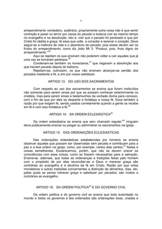 9

arrependimento verdadeiro, autêntico, propriamente outra coisa não é que sentir
contrição e pesar ou terror por causa do pecado e todavia crer ao mesmo tempo
no evangelho e na absolvição, isto é, crer que o pecado foi perdoado e que por
Cristo foi obtida a graça, fé essa que volta a consolar e serenar o coração. Deve
seguir-se a melhora de vida e o abandono do pecado; pois esses devem ser os
frutos do arrependimento, como diz João Mt 3: “Produzi, pois, fruto digno do
arrependimento.”35
Aqui se rejeitam os que ensinam não poderem voltar a cair aqueles que já
uma vez se tornaram piedosos.36
Condenam-se também os novacianos,37 que negavam a absolvição aos
que haviam pecado depois do batismo.
Rejeitam-se, outrossim, os que não ensinam alcançar-se perdão dos
pecados mediante a fé, e sim por nosso satisfazer.
ARTIGO 13: DO USO DOS SACRAMENTOS
Com respeito ao uso dos sacramentos se ensina que foram instituídos
não somente para serem sinais por que se possam conhecer exteriormente os
cristãos, mas para serem sinais e testemunhos da vontade divina para conosco,
com o fim de que por eles se desperte e fortaleça a nossa fé. Essa também a
razão por que exigem fé, sendo usados corretamente quando a gente os recebe
em fé e com isso fortalece a fé.38
ARTIGO 14: DA ORDEM ECLESIÁSTICA39
Da ordem eclesiástica se ensina que sem chamado regular,40 ninguém
deve publicamente ensinar ou pregar ou administrar os sacramentos na igreja.
ARTIGO 15: DAS ORDENAÇÕES ECLESIÁSTICAS
Das ordenações eclesiásticas estabelecidas por homens se ensina
observar aquelas que possam ser observadas sem pecado e contribuam para a
paz e a boa ordem na igreja, como, por exemplo, certos dias santos,41 festas e
coisas semelhantes. Esclarecemos, porém, que não se devem onerar as
consciências com essa coisas, como se fossem necessárias para a salvação.
Ensina-se, ademais, que todas as ordenanças e tradições feitas pelo homem
com o propósito de por elas reconciliar-se a Deus e merecer graça são
contrárias ao evangelho e à doutrina da fé em Cristo. Razão por que votos
monásticos e outras tradições concernentes a distinção de alimentos, dias, etc.
pelas quais se pensa merecer graça e satisfazer por pecados, são inúteis e
contrários ao evangelho.
ARTIGO 16: DA ORDEM POLÍTICA42 E DO GOVERNO CIVIL
Da ordem política e do governo civil se ensina que toda autoridade no
mundo e todos os governos e leis ordenados são ordenações boas, criadas e

 