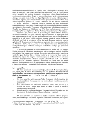 resultado do testemunho interno do Espírito Santo e da inspiração divina por ação
direta do Inspirador, que levou o povo de Cristo a distinguir a voz do Deus trino em
meio à vozearia dos profetas da mentira e dos falsos cristos. Deus inspirou os
escritores neotestamentários; dirigiu os registros, iluminou a Igreja e os crentes para
distingui-los, aceitá-los e divulgá-los. O papel posterior foi apenas o de catalogar os
ducumentos esparsos, mas universalmente aceitos pela cristandade verdadeira. Esse
“modus openrandi” permitiu, no Oriente, a Atanásio, em 367, pela sua importante
“39ª Carta Pastoral”, legar-nos a relação completa do Novo Testamento,
exatamente como a temos hoje. Ele não canonizou, apenas catalogou os documentos
sacros da nova dispensação. Certamente influenciado pela coletânea de Atanásio, o
Concílio de Cartago, no Ocidente, em 397, fixou definitivamente o cânon:
Evangelhos; Atos dos Apóstolos; Cartas Paulinas; Cartas Universais; Apocalipse.8
        Jerônimo ( por volta de 382 d. C. ), traduziu para o latim a Bíblia Hebraica,
incluindo os apócrifos (dos quais falaremos depois), constantes da Septuaginta, mas
com a recomendação de que eles não deveriam servir como base de fundamentação
doutrinária. A sua versão, conhecida como Vulgata, tornou-se padrão na Europa
Ocidental. Até hoje é a tradução oficial da Igreja Romana, inclusive com os
apócrifos. Os documentos neotestamentários e sua ordem são os mesmos da relação
de Atanásio ( 367 d. C. )9. Assim, o Novo Testamento ficou definitivamente
catalogado tanto para o Oriente como para o Ocidente, catálogo que permanece
inalterável.
        A divisão em capítulos do Novo Testamento teve origem em 459, quando
Eutálio, diácono de Alexandria, publicou uma edição das cartas paulinas, divididas
em capítulos. Mas a atual forma capitular dos escritos sacros bem como a inserção de
versículos para facilitar-lhes a leitura recitativa e responsiva, bem como a
identificação rápida das citações e memorizações de trechos isolados, tem sido
atribuídos, respectivamente, a Estêvão Langton ( falecido em 1228 ) e a Roberto
Stephens (1551)10. Portanto, capítulos e versículos não fazem parte dos textos
originais, mas são necessários, até mesmo didaticamente imprescindíveis: facilitam
o manuseio e ordenam a leitura individual, coletiva e litúrgica das Esctirtutas.

I.3-   Apócrifos.
       Os livros geralmente chamados apócrifos, não sendo de inspiração divina,
não fazem parte do cânon da Escritura1; não são, portanto, de autoridade na
Igreja de Deus, nem de modo algum podem ser aprovados ou empregados senão
como escritos humanos. Ref.:         Lc 24.27,44; Rm 3.2; II Pe 1.21.
       Síntese
1-     Os livros apócrifos, adicionados ao Velho Testamento pela Septuaginta, não
       constam da Bíblia Hebraica e, por este motivo, foram excluídos das versões
       protestantes.
2-     Não consideramos tais acréscimos inspirados, como, antes de nós, já o
       fizeram os judeus, antigo povo eleito de Deus, a quem a revelação
       vetotestamentária dirigiu-se.
3-     Consideramo-los produções humanas, embora religiosos. Eles, para nós, são
       inteiramente destituídos de autoridade revelacional e espiritual.

       Os livros apócrifos são excluídos no Velho Testamento hebraico porque o
velho povo de Deus por seus líderes espirituais, certamente iluminados pelo Espírito
8
  - O Novo Dicionário da Bíblia, Vol. I, Ed. Vida Nova, 1ª Ed., 1966, SP, pág. 259.
9
     Edgar J. Goodspeed em “Como Nos Veio a Bíblia”, Imprensa Metodista, SP, 1957, pág. 90.
10
   - Joseph Angus, obra citada, vol. I, págs 38 e 39.
 