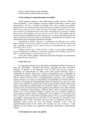 Cristo se tornou intercessor dos redimidos.
       O Filho de Deus voltará no fim dos tempos.

       Cristo entregou-se espontaneamente ao sacrifício

        Jamais podemos esquecer o fato, biblicamente revelado, de que o Messias é
“Deus encarnado” e, nesta condição, não havia ninguém acima dele e sobre ele para
constrangê-lo. Ele fez a vontade da divindade trina, isto é, satisfez seus próprios
desejos de salvar os eleitos por meio da auto-entrega ao sacrifício e à morte: Por isso, o
Pai me ama, porque eu dou a minha vida para a reassumir. Ninguém a tira de mim;
pelo contrário, eu espontaneamente a dou. Tenho autoridade para a entregar e também
para reavê-la. Este mandato recebi de meu Pai ( Jo 10. 17,18 ). Ele, portanto, não foi
um deus inferior, manipulado por outro superior; foi e é o Deus todo poderoso que, por
amor, assumiu nossa vida com todas as suas misérias, submetendo-se às tentações e aos
padecimentos dos seres humanos alienados do Criador:
        Aguardando a bendita esperança e manifestação da glória do nosso grande
Deus e Salvador Cristo Jesus, o qual a si mesmo se deu por nós, a fim de remir-nos de
toda iniquidade e purificar, para si mesmo, um povo exclusivamente seu, zeloso e de
boas obras ( Tt 2. 13, 14 ).
        Também sabemos que o Filho de Deus é vindo e nos tem dado entendimento
para reconhecermos o verdadeiro; e estamos no verdadeiro, em seu Filho, Jesus Cristo.
Este é o verdadeiro Deus e a vida eterna ( I Jo 5. 20 ).
        Cristo, pois, é Deus, Senhor e doador da vida eterna. Ninguém vive eternamente
salvo senão em e por Jesus Cristo.

       Cristo sob a Lei

        O cumprimento integral da lei representou a fidelidade do Filho do Homem no
meio das adversidades: oposições dos homens, limitações da carne, persistentes
tentações de Satanás. A sua submissão à Lei de Deus vale para nós, porque, à
semelhança dos descendentes de Adão, somos dele geração espiritual. Como a
infidelidade do primeiro Adão levou à queda a humanidade inteira, a fidelidade do
segundo Adão estendeu a bênção do cumprimento da lei a todos os filhos da graça. O
fato de estarmos em Cristo Jesus e, consequentemente, morrermos nele, cumprindo a
sentença imposta aos homens em decorrência da desobediência do homem primevo,
coloca-nos em situação de inimputabilidade diante do Supremo Juiz, que não é outro
senão o nosso Salvador. A guarda da lei, se fosse possível, poderia isentar o homem dos
efeitos condenatórios do pecado fatual, mas não podia “limpar” ou “extirpar” o pecado
original. Assim, foi necessário que Cristo guardasse integralmente a lei e ainda morresse
por nós vicariamente. Desta maneira, o Filho de Deus, vindo ao mundo por meio de
mulher, isto é, um ser humano completo, e nascido sob a Lei, obrigado à obediência
como qualquer pecador, realizou a redenção de seus escolhidos e os reconciliou com
Deus. A guarda da Lei tornou Cristo imaculado perante o Pai; a sua morte expiatória o
fez cumprir a sentença que pesava sobre todos os seres humanos. O ancestral da nova
humanidade, Jesus Cristo, recomeçou tudo com base na obediência irrestrita e na
fidelidade. Cristo recriou um novo ser humano vinculado a ele e sob sua
responsabilidade diante do Pai celeste. Ele responde por suas “crianças”, todas
indefesas em seus braços, mas seguramente protegidas, doutrinadas e extremamente
amadas.

       Cristo padeceu no corpo e no espírito
 
