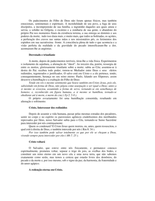 Os padecimentos do Filho de Deus não foram apenas físicos, mas também
emocionais, sentimentais e espirituais. A incredulidade de seu povo, a fuga de seus
discípulos, a incompreensão de sua família, a ingratidão daqueles aos quais amou e
serviu, a solidão no Gólgota, o escárnio e a zombaria de sua gente, o abandono do
próprio Pai nos momentos finais da existência terrena, a sua entrega ao domínio e aos
poderes da morte; tudo isso doeu mais, e muito mais, que todos as bofetadas, os açoites,
a perfuração dos cravos nas santas mãos e nos missionários pés, os ferimentos dos
espinhos em sua sacratíssima fronte. A consciência plena de tudo o que acontecia e a
visão perfeita da realidade e da gravidade do pecado intensificaram-lhe a dor,
acentuaram-lhe as angústias.

       Derrotado e triunfante

        A morte, depois de padecimentos terríveis, tirou-lhe a vida física. Experimentou
o isolamento da sepultura, a alienação do “sheol”. Ao terceiro dia, porém, ressurgiu de
entre os mortos, gloriosamente triunfante sobre a morte; subiu ao Céu; assentou-se à
destra do Pai; recebeu todo poder; tornou-se Mediador entre Deus e seus eleitos
redimidos, regenerados e justificados. O salvo está em Cristo e a ele pertence, tendo,
consequentemente, herança no seu reino eterno. Paulo, falando aos filipenses, assim
descreve a humilhação e a exaltação do Filho de Deus:
        Tende em vós o mesmo sentimento que houve também em Cristo Jesus, pois ele,
subsistindo em forma de Deus, não julgou como usurpação o ser igual a Deus; antes a
si mesmo se esvaziou, assumindo a forma de servo, tornando-se em semelhança de
homens; e, reconhecido em figura humana, a si mesmo se humilhou, tornado-se
obediente até à morte, e morte de cruz ( Fp 2. 5-8 ).
        O próprio esvaziamento foi uma humilhação consentida, resultando em
alienação e sofrimento.

       Cristo, Intercessor dos redimidos

        Depois de assumir a vida humana, passar pelas mesmas estradas dos pecadores,
sentir no corpo e no espírito os paroxismos agônicos crudelíssimos dos moribundos
reprovados por Deus, nosso Salvador subiu para o Céu, tornando-se Sumo Sacerdote
para interceder por nós continuamente:
        Quem os condenará? É Cristo Jesus quem morreu, ou, antes, quem ressuscitou, o
qual está à direita de Deus, e também intercede por nós ( Rm 8. 34 ).
        Por isso também pode salvar totalmente os que por ele se chegam a Deus,
vivendo sempre para interceder por eles ( Hb 7. 25 ).

       Cristo voltará

        O Salvador, que esteve entre nós fisicamente, e permanece conosco
espiritualmente, prometeu voltar, separar o trigo do joio, as ovelhas dos bodes, e
constituir um reino eterno em um novo céu e uma nova terra, que não sabemos
exatamente como serão, mas temos a certeza que estarão livres dos demônios, do
pecado e da morte e, por isso mesmo, sob o signo da paz, da harmonia, da fraternidade e
do amor agápico.

       A redenção eterna em Cristo.
 
