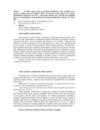 VIII. 5-       O Senhor Jesus, pela sua perfeita obediência e pelo sacrifício de si
mesmo, sacrifício que, pelo Espírito Santo, ele ofereceu a Deus uma só vez, satisfez
plenamente à justiça de seu Pai1, e para todos aqueles que o Pai lhe deu, adquiriu
não só a reconciliação, como também uma herança perdurável no Reino dos Céus2.
Ref.:
1-     Rm 5.19; Hb 9.14; Rm 3. 25,16; Hb 10.14; Ef 5.2.
2-     Ef 1.1i,14; Jo 17.2; Hb 9. 12.15.
       Síntese.
       Cristo satisfez a justiça divina.
       Cristo assumiu o rebanho dos eleitos.

       Cristo satisfez a justiça divina

        Deus advertiu o homem sobre a sentença de morte pela quebra do pacto. Este,
mesmo avisado, desrespeitou o mandamento expresso do Criador, assumindo o ônus da
morte tanto do físico como do espírito. Para poupar os seus eleitos, o Supremo Rei
instituiu o sacrifício substitutivo: um animal pagava com a vida, com o derramamento
do seu sangue, a vida do ofertante humano; morria substitutivamente, evitando que a
pena capital recaísse sobre o pecador, que entregava à morte, não a si mesmo, mas uma
vida substituta sem mácula. Este ritual, pragmaticamente horrível, simbolizava o que o
Cordeiro de Deus faria pelos pecadores preordenados à redenção no Calvário: morrendo
em lugar deles e por eles. Desta maneira, a justiça de Deus foi satisfeita na pessoa da
própria divindade encarnada e submetida ao sacrifício vicário. A cruz foi o propiciatório
no qual os nossos pecados foram expiados em Cristo Jesus uma vez por todas:
        Porque, com uma única oferta aperfeiçoou para sempre quantos estão sendo
santificados ( Hb 10.14 ).




       Cristo assumiu o rebanho dos eleitos de Deus

       Morrendo por nós, Cristo nos adquiriu para ele; somos dele e estamos nele para
estarmos onde ele está ( Jo 14.3 ). Éramos, por predestinação, propriedades do Pai que,
segundo os planos eternos, seríamos salvos na pessoa do grande Eleito, nosso Senhor
Jesus Cristo:
       Manifestei o teu nome aos homens que me deste do mundo. Eram teus, tu mos
confiaste, e eles têm guardado a tua palavra ( Jo 17. 6 ).
        É por eles que eu rogo; não rogo pelo mundo, mas por aqueles que me deste,
porque são teus ( Jo 17.9 ).
       Cristo, portanto, o Bom Pastor, responde pelo rebanho de ovelhas recebidas do
Pai. Nele elas estão salvas, unidas e protegidas. Fora de Cristo, isto é, do lado externo
de seu aprisco, não há salvos nem salvação. As ovelhas eternamente escolhidas e
entregues ao pastoreio de Cristo estavam dispersas no meio de todas os povos, judeus e
gentios, sendo por ele recolhidas em sua Igreja universal para que se tornassem um só
rebanho sob um só Pastor, o Filho de Deus, que morreu por nós ( Jo 10. 16 ). Não se
deve buscar salvação ou mediação redentora em nenhum outro, pois Cristo é o único e
absolutamente suficiente por ser verdadeiramente Deus, incluso na unidade trinitária.

       Cristo, o Salvador de todos os eleitos em todos os tempos.
 