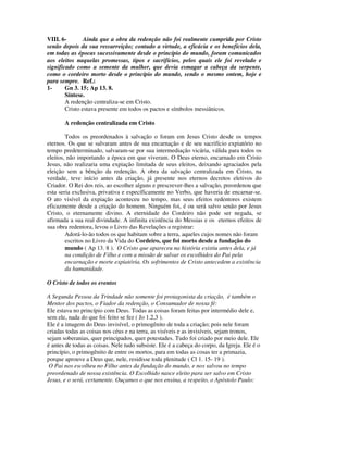 VIII. 6-        Ainda que a obra da redenção não foi realmente cumprida por Cristo
senão depois da sua ressurreição; contudo a virtude, a eficácia e os benefícios dela,
em todas as épocas sucessivamente desde o princípio do mundo, foram comunicados
aos eleitos naquelas promessas, tipos e sacrifícios, pelos quais ele foi revelado e
significado como a semente da mulher, que devia esmagar a cabeça da serpente,
como o cordeiro morto desde o princípio do mundo, sendo o mesmo ontem, hoje e
para sempre. Ref.:
1-      Gn 3. 15; Ap 13. 8.
        Síntese.
        A redenção centraliza-se em Cristo.
        Cristo estava presente em todos os pactos e símbolos messiânicos.

       A redenção centralizada em Cristo

        Todos os preordenados à salvação o foram em Jesus Cristo desde os tempos
eternos. Os que se salvaram antes de sua encarnação e de seu sacrifício expiatório no
tempo predeterminado, salvaram-se por sua intermediação vicária, válida para todos os
eleitos, não importando a época em que viveram. O Deus eterno, encarnado em Cristo
Jesus, não realizaria uma expiação limitada de seus eleitos, deixando agraciados pela
eleição sem a bênção da redenção. A obra da salvação centralizada em Cristo, na
verdade, teve início antes da criação, já presente nos eternos decretos eletivos do
Criador. O Rei dos reis, ao escolher alguns e prescrever-lhes a salvação, preordenou que
esta seria exclusiva, privativa e específicamente no Verbo, que haveria de encarnar-se.
O ato visível da expiação aconteceu no tempo, mas seus efeitos redentores existem
eficazmente desde a criação do homem. Ninguém foi, é ou será salvo senão por Jesus
Cristo, o eternamente divino. A eternidade do Cordeiro não pode ser negada, se
afirmada a sua real divindade. A infinita existência do Messias e os eternos efeitos de
sua obra redentora, levou o Livro das Revelações a registrar:
        Adorá-lo-ão todos os que habitam sobre a terra, aqueles cujos nomes não foram
        escritos no Livro da Vida do Cordeiro, que foi morto desde a fundação do
        mundo ( Ap 13. 8 ). O Cristo que apareceu na história existiu antes dela, e já
        na condição de Filho e com a missão de salvar os escolhidos do Pai pela
        encarnação e morte expiatória. Os sofrimentos de Cristo antecedem a existência
        da humanidade.

O Cristo de todos os eventos

A Segunda Pessoa da Trindade não somente foi protagonista da criação, é também o
Mentor dos pactos, o Fiador da redenção, o Consumador de nossa fé:
Ele estava no princípio com Deus. Todas as coisas foram feitas por intermédio dele e,
sem ele, nada do que foi feito se fez ( Jo 1.2,3 ).
Ele é a imagem do Deus invisível, o primogênito de toda a criação; pois nele foram
criadas todas as coisas nos céus e na terra, as visíveis e as invisíveis, sejam tronos,
sejam soberanias, quer principados, quer potestades. Tudo foi criado por meio dele. Ele
é antes de todas as coisas. Nele tudo subsiste. Ele é a cabeça do corpo, da Igreja. Ele é o
princípio, o primogênito de entre os mortos, para em todas as cosas ter a primazia,
porque aprouve a Deus que, nele, residisse toda plenitude ( Cl 1. 15- 19 ).
 O Pai nos escolheu no Filho antes da fundação do mundo, e nos salvou no tempo
preordenado de nossa existência. O Escolhido nasce eleito para ser salvo em Cristo
Jesus, e o será, certamente. Ouçamos o que nos ensina, a respeito, o Apóstolo Paulo:
 