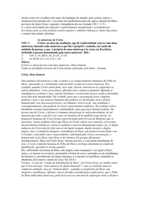Assim como nos escolheu nele antes da fundação do mundo, para sermos santos e
irrepreensíveis perante ele; e em amor nos predestinou para ele, para a adoção de filhos
por meio de Jesus Cristo, segundo o beneplácito de sua vontade ( Ef 1. 3- 5 ).
A cristocentricidade da redenção é explicitamente manifestada e ressaltada nas
Escrituras pela voz dos profetas e pelos agentes e símbolos litúrgicos: Sumo Sacerdote
e animal imaculado substituto.

               As naturezas de Cristo.
VIII. 7-       Cristo, na obra da mediação, age de conformidade com as suas duas
naturezas, fazendo cada natureza o que lhe é próprio1; contudo, em razão da
unidade da pessoa, o que é próprio de uma natureza é às vezes, na Escritura,
atribuído à pessoa denominada pela outra natureza2. Ref.:
1-     I Pe 3. 18; Hb 9. 14; Jo 10. 17-18.
2-     At 20.28; Jo 3.13; I Jo 3. 16.
Síntese.
Cristo é a única pessoa com duas naturezas: Deus-homem.
Todas as atividades terrenas de Cristo foram realizadas pelo Deus – homem.

Cristo, Deus-homem

Não podemos dicotomizar a vida, os feitos e os comportamentos humanos do Filho de
Deus, separando-os e atribuindo cada um deles à uma ou à outra natureza. Por
exemplo, quando Cristo sentiu fome, teve sede, chorou, entristeceu-se, angustiou-se,
sofreu abandono; teria, porventura, aflorado nele a natureza humana? Quando se
transfigurou, acalmou o mar, expeliu demônios e ressuscitou Lázaro, então a divindade
teria sido nele manifestada? Na verdade, para que a encarnação fosse completa,
perfeita e real, a sua natureza humana não poderia ser divinizada, nem a divina,
humanizada; isso descaracterizaria o ser humano, tirá-lo-ia de sua realidade e,
consequentemente, não poderia ser nosso representante autêntico. Na verdade, nele a
divindade assumiu integralmente a humanidade, para que fosse homem perfeito. Na
pessoa una de Cristo, o divino e o humano integraram-se indissoluvelmente, de tal
maneira que tudo o que foi e fez como ser humano, fê-lo também como divino. As
fraquezas humanas de Cristo foram experienciadas pela Pessoa do Redentor que se
encarnou. Assim, podemos dizer que Deus em Cristo sofreu, teve emoções, necessitou
de provimentos biofísicos, sentiu-se solitário e morreu abandonado numa cruz. A dupla
natureza de Cristo não fez dele um ser de dupla vontade, duplos desejos e duplos
papéis, mas a verdadeira imagem e semelhança de Deus, um homem reconciliado com
o Criador, conectado com o transcendente, espiritualizado. Com a encarnação, o
homem não se fez Deus, mas Deus se fez homem. Eis porque afirmamos
fidedignamente: Deus em Cristo Jesus morreu por nós, e com morte humilhante de
cruz. A veraz condição humana do Filho de Deus a teologia denomina de estado de
humilhação, apoiada no ensino paulino:
Ele, subsistindo em forma de Deus, não julgou como usurpação o ser igual a Deus;
antes, a si mesmo se esvaziou, assumindo a forma de servo, tornando-se em semelhança
de homens; e, reconhecido em figura humana, a si mesmo se humilhou, tornando-se
obediente até à morte e morte de cruz ( Fp 2.6-8 ).
Cremos, à vista do “estado de humilhação de Deus” em Cristo Jesus, ser melhor dizer
que Cristo possuiu “uma natureza de dupla dimensão”, sem se constituir num ser
composto anômalo, mas no “homem ideal”, segundo os propósitos de Deus, sua
imagem e semelhança. Afirmar, sem as devidas considerações explicativas, que o Filho
de Deus tinha duas naturezas, pode levar-nos ao conceito de separação entre o divino e
 