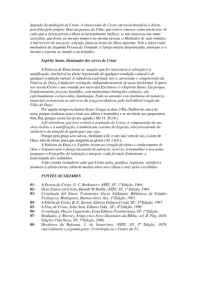depende da mediação de Cristo. A intercessão de Cristo em nosso benefício é direta,
pois feita pelo próprio Deus na pessoa do Filho, que esteve conosco como um de nós. O
culto que a Igreja presta a Deus seria totalmente ineficaz, se não houvesse um sumo
sacerdote, que fosse, ao mesmo tempo e na mesma pessoa, o Mediador de seus remidos,
o intercessor de seu povo, a Igreja, junto ao trono do Deus supremo. Sem a intercessão
mediadora da Segunda Pessoa da Trindade, a Igreja estaria desprotegida, entregue a si
mesma e exposta ao mundo e ao tentador.

       Espírito Santo, iluminador dos servos de Cristo

        A Palavra de Deus torna-se, naquilo que for necessário à salvação e à
santificação, inteligível ao eleito regenerado de qualquer condição cultural e de
qualquer condição mental. A sabedoria espiritual, isto é, apreensão e compreensão da
Palavra de Deus, é dada por revelação, independentemente do grau intelectual. E quem
nos revela Cristo e sua vontade por meio das Escrituras é o Espírito Santo. Eis porque,
freqüentemente, pessoas humildes, com muitíssimas limitações culturais, são
espiritualmente esclarecidas, iluminadas. Pode-se entender este fenômeno de natureza
imaterial, pertencente ao universo da graça reveladora, pela inolvidável oração do
Filho de Deus:
        Por aquele tempo exclamou Jesus: Graças te dou, ó Pai, Senhor do céu e da
terra, porque ocultaste estas coisas aos sábios e instruídos e as revelaste aos pequeninos.
Sim, Pai, porque assim foi do teu agrado ( Mt 11. 25,16 ).
        A fé salvadora, que leva o eleito à aceitação de Cristo, à compreensão de sua
obra vicária e à santificação, é também um carisma do Espírito, não procedendo do
intelecto e da emoção de quem quer que seja:
        Porque pela graça sois salvos, mediante a fé; e isto não vem de vós; é dom de
Deus; não de obras, para que ninguém se glorie ( Ef 2.8,9 ).
        A Palavra de Deus e o Espírito levam ao coração do eleito o conhecimento de
Deus e instaura nele o desejo incontido de adorá-lo, servi-lo, testemunhar o seu nome,
propagar o Evangelho da redenção e integrar, cada fez mais firmemente, a
fraternidade dos redimidos.
        Todo cristão verdadeiro sabe que Cristo salva, justifica, regenera, santifica e
promove à glória eterna, além de mediar entre nós e Deus e orar pelos escolhidos.

       FONTES AUXILIARES

01-    A Pessoa de Cristo, G. C. Berkouwer, ASTE, SP, 1ª Edição, 1964.
02-    Deus Estava em Cristo, Donald M Baillie, ASTE, SP, 1ª Edição, 1964.
03-    Cristologia del Nuevo Testamento, Oscar Cullmann, Biblioteca de Estudos
       Teológicos, Methopress, Buenos Aires, Arg. 1ª Edição, 1965.
04-    A Glória de Cristo, R. C. Sproul, Editora Cultura Cristã, SP., 1ª Edição, 1997.
05-    A Cruz de Cristo, John Stott, Editora Vida, SP., 4ª Edição, 1996.
06-    Cristologia, Onezio Figueiredo, Casa Editora Presbiteriana, SP, 1ª Edição.
07-    Mediador, J. Murray, Artigo em o Novo Dicionário da Bíblia, vol. II. Pág. 1018,
       Edições Vida Nova, SP, 1ª Edição, 1966.
08-    Herdeiros da Reforma, J. de Senarclens, ASTE, SP, 1ª Edição, 1970,
       especialmente a segunda parte: Cristologia ou o Centro da Fé.
 