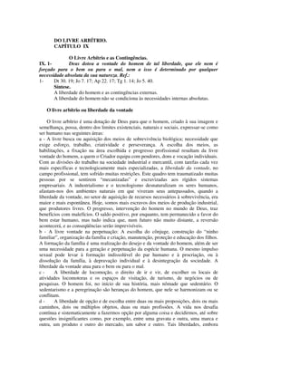 DO LIVRE ARBÍTRIO.
       CAPÍTULO IX

              O Livre Arbítrio e as Contingências.
IX. 1-        Deus dotou a vontade do homem de tal liberdade, que ele nem é
forçado para o bem ou para o mal, nem a isso é determinado por qualquer
necessidade absoluta da sua natureza. Ref.:
1-     Dt 30. 19; Jo 7. 17; Ap 22. 17; Tg 1. 14; Jo 5. 40.
       Síntese.
       A liberdade do homem e as contingências externas.
       A liberdade do homem não se condiciona às necessidades internas absolutas.

   O livre arbítrio ou liberdade da vontade

    O livre arbítrio é uma dotação de Deus para que o homem, criado à sua imagem e
semelhança, possa, dentro dos limites existenciais, naturais e sociais, expressar-se como
ser humano nas seguintes áreas:
a - A livre busca ou aquisição dos meios de sobrevivência biológica; necessidade que
exige esforço, trabalho, criatividade e perseverança. A escolha dos meios, as
habilitações, a fixação na área escolhida e progresso profissional resultam da livre
vontade do homem, a quem o Criador equipa com pendores, dons e vocação individuais.
Com as divisões do trabalho na sociedade industrial e mercantil, com tarefas cada vez
mais específicas e tecnologicamente mais especializadas, a liberdade da vontade, no
campo profissional, tem sofrido muitas restrições. Este quadro tem traumatizado muitas
pessoas por se sentirem “mecanizadas” e escravizadas aos rígidos sistemas
empresariais. A industrialismo e o tecnologismo desnaturalizam os seres humanos,
afastam-nos dos ambientes naturais em que viveram seus antepassados, quando a
liberdade da vontade, no setor de aquisição de recursos necessários à sobrevivência, era
maior e mais espontânea. Hoje, somos mais escravos dos meios de produção industrial,
que produtores livres. O progresso, intervenção do homem no mundo de Deus, traz
benefícios com malefícios. O saldo positivo, por enquanto, tem permanecido a favor do
bem estar humano, mas tudo indica que, num futuro não muito distante, a reversão
acontecerá, e as conseqüências serão imprevisíveis.
b - A livre vontade na perpetuação: A escolha do cônjuge, construção do “ninho
familiar”, organização da família e criação, manutenção, proteção e educação dos filhos.
A formação da família é uma realização do desejo e da vontade do homem, além de ser
uma necessidade para a geração e perpetuação da espécie humana. O mesmo impulso
sexual pode levar à formação indissolúvel do par humano e à procriação, ou à
dissolução da família, à depravação individual e à desintegração da sociedade. A
liberdade da vontade atua para o bem ou para o mal.
c-      A liberdade de locomoção, o direito de ir e vir, de escolher os locais de
atividades locomotoras e os espaços de visitação, de turismo, de negócios ou de
pesquisas. O homem foi, no início de sua história, mais nômade que sedentário. O
sedentarismo e a peregrinação são heranças do homem, que nele se harmonizam ou se
conflitam.
d-      A liberdade de opção e de escolha entre duas ou mais proposições, dois ou mais
caminhos, dois ou múltiplos objetos, duas ou mais profissões. A vida nos desafia
contínua e sistematicamente a fazermos opção por alguma coisa e decidirmos, até sobre
questões insignificantes como, por exemplo, entre uma gravata e outra, uma marca e
outra, um produto e outro do mercado, um sabor e outro. Tais liberdades, embora
 