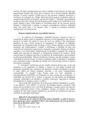 naturais, são todas contingenciadas por várias e múltiplas circunstâncias, de modo que,
rigorosamente falando, não existe para o homem, em si mesmo limitado, liberdade
absoluta. O querer somente é poder para os que possuem condições intrínsecas e
extrínsecas de realização da vontade: quem não possui recursos econômicos pode ter
vontade de passar férias em Londres, mas não terá “poder” e “liberdade” para realização
do desejo; quem não é dotado do dom da pintura, pode sonhar em ser um Portinari, mas
jamais chegará a tanto. Todo homem se movimenta dentro de um universo pessoal
limitado e condicionado a naturais e eventuais circunstâncias restritivas. Liberdade
plena não existe para o ser humano finito e cercado de barreiras limitantes
contingenciais ou circunstanciais.

       Homem, impulsionado por necessidades internas

        a - As carências de alimentação e habitação levaram o homem à caça e à
construção de abrigo contra as intempéries naturais e as feras predadoras. Das cavernas
passou-se às tendas; das tendas às casas, das casas aos edifícios. Das instrumentos
primitivos de caça e pesca passou-se às ferramentas, às máquinas, às indústrias
alimentícias, às sofisticadas armas de ataque e defesa. Foram, portanto, as necessidades
prementes que condicionaram a vontade e estimularam a liberdade de ação, que
evoluíram em construções suntuosíssimas, mantendo os princípios originais de abrigo e
segurança, e em armas bélicas moderníssimas de proteção e conquista. No campo da
batalha pela aquisição de alimentos, os instrumentos primitivos de madeira e pedra
cederam lugar às máquinas agrícolas e às indústrias de transformação e processamento
de altíssima produtividade. Tudo isto beneficiou o homem, mas lhe restringiu, e muito,
a liberdade de decisão pessoal. O coletivo predomina sobre o individual. À proporção
que a tecnologia avança, a liberdade da vontade recua. Em princípio, porém, a carência
movimenta a sociedade.
        b - O homem é sentimental, possui variadas carências afetivas que, ou são mal
realizadas ou até reprimidas na infância e mesmo na vida adulta, gerando nele
frustrações acumuladas que, certamente, lhe alterarão a vontade e deturparão os desejos.
É muito difícil um desejo realmente efetivado e um amor verdadeiramente
correspondido. As gerações estão ficando cada vez mais reprimidas e,
consequentemente, deprimidas. As frustrações são mais comuns que as realizações. A
afetividade que deveria unir e realizar as pessoas, em decorrência da brutalização
constante, transmuda-se em desafetos e conflitos relacionais, separando-as, afetando
principalmente os cônjuges, os pais e os filhos.
        Não se pode falar, atualmente, da existência de ilimitada “liberdade da vontade”
ou de autêntico “livre arbítrio” no universo da liberdade natural, existencial. Cada
animal tem seu território, isto é, seu limite de habitação e atuação; possui, por natureza,
universo nutricional seletivo. Coisa semelhante acontece ao homem, em normais
condições de vida. Deus concede vontade livre, mas dentro do “território de cada um e
conforme as capacidades individuais”.

       Adão, livre, mas propenso à queda.
IX. 2- O homem, em seu estado de inocência, tinha a liberdade e o poder de querer e
fazer aquilo que é bom e agradável a Deus1, mas mudavelmente, de sorte que pudesse
decair dessa liberdade e poder2. Ref.:
1-     Gn 1. 26.
2-     Gn 2. 16,17; Gn 3. 6; Ec 7. 29.
 