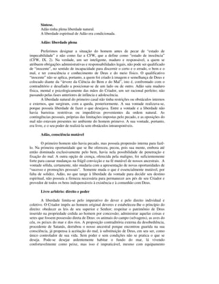 Síntese.
       Adão tinha plena liberdade natural.
       A liberdade espiritual de Adão era condicionada.

       Adão: liberdade plena

        Preferimos designar a situação do homem antes de pecar de “estado de
impecabilidade” e não como faz a CFW, que a define como “estado de inocência”
(CFW, IX. 2). Na verdade, um ser inteligente, maduro e responsável, a quem se
atribuem obrigações administrativas e responsabilidades legais, não pode ser qualificado
de “inocente”, no sentido de incapacidade para discernir o certo e o errado, o bem e o
mal, e ter consciência e conhecimento de Deus e do meio físico. O qualificativo
“inocente” não se aplica, portanto, a quem foi criado à imagem e semelhança de Deus e
colocado diante da “árvore da Ciência do Bem e do Mal”, isto é, confrontado com o
contraditório e desafiado a posicionar-se de um lado ou de outro. Adão saiu maduro
física, mental e psicologicamente das mãos do Criador, um ser racional perfeito; não
passando pelas fases anteriores de infância e adolescência.
        A liberdade natural do primeiro casal não tinha restrições ou obstáculos internos
e externos, que surgiram, com a queda, posteriormente. A sua vontade realizava-se,
porque possuía liberdade de fazer o que desejava. Entre a vontade e a liberdade não
havia barreiras restritivas ou impeditivas provenientes da ordem natural. As
contingências pessoais, próprias das limitações impostas pelo pecado, e as oposições do
mal não estavam presentes no ambiente do homem primevo. A sua vontade, portanto,
era livre, e o seu poder de realizá-la sem obstáculos intransponíveis.

       Adão, consciência mutável

        O primeiro homem não havia pecado, mas possuía propensão interna para fazê-
lo. Na primeira oportunidade que se lhe ofereceu, pecou, pois sua mente, embora até
então dominada exclusivamente pelo bem, havia nela possibilidade de penetração e
fixação do mal. A outra opção de crença, oferecida pela maligno, foi suficientemente
forte para causar mudanças na frágil convicção e na fé mutável de nossos ancestrais. A
vontade sólida, certamente, não mudaria com a apresentação de novas oportunidades de
“sucesso e promoções pessoais”. Somente muda o que é essencialmente mutável, por
falta de solidez. Adão, no que tange à liberdade da vontade para decidir seu destino
espiritual, não possuía a firmeza necessária para permanecer aos pés de seu Criador e
provedor de todos os bens indispensáveis à existência e à comunhão com Deus.

       Livre arbítrio: direito e poder

        A liberdade limita-se pelo imperativo do dever e pelo direito individual e
coletivo. O Criador impôs ao homem original deveres e estabeleceu-lhe o princípio do
direito: obedecer as leis de seu superior e Senhor; respeitar o patrimônio de Deus
inserido na propriedade cedida ao homem por concessão; administrar aquelas coisas e
seres que fossem possessão direta de Deus: os animais do campo (selvagens), as aves do
céu, os peixes do mar e dos rios. A proposição contraditória externa da desobediência,
procedente de Satanás, derrubou o nosso ancestral porque encontrou guarida na sua
consciência, já propensa à aceitação do mal, à substituição de Deus, em seu ser, como
único controlador de sua vida. Sem poder e sem condições não se pratica o que se
deseja. Pode-se desejar ardentemente habitar o fundo do mar, lá vivendo
confortavelmente como peixe, mas isso é impraticável, mesmo com equipamento
 