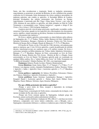 Santo, não lhes reconheceram a inspiração. Sendo as traduções protestantes,
especialmente as posteriores ao período da Reforma, já sob a influência das grandes
confissões da fé reformada, feitas diretamente dos textos canônicos procedentes do
judaísmo palestino, não contêm os apócrifos. A Sociedade Bíblica de Londres,
principal divulgadora das edições protestantes das Escrituras na Europa,
especialmente a autorizada pelo Rei Tiago ( King James Version ), por volta de
1826, eliminou de suas edições os apócrifos, até então alistados no final do Velho
Testamento e recomendados como “leituras instrutivas”, segundo o Artigo 6º dos
Trinta e Nove Artigos ( 1562) da Igreja Anglicana11.
        A palavra apócrifo vem do grego apokrypha, significando: escondido, oculto,
misterioso. Este termo, quando no uso específico dos colecionadores dos documentos
sacros, significa: origem ignorada ou duvidosa; literatura revelacionalmente falsa ou
espúria; documentos não canônicos.12
        Os livros e adições apócrifos acrescentados ao cânon hebraico pelos editores
da Septuaginta são: 1º e 2º Esdras; Tobias, Judite; Repouso de Ester; Sabedoria de
Salomão; Eclesiástico; Baruque e Epístola de Jeremias; Cântico dos Três Jovens;
História de Susana; Bel e o Dragão; Oração de Manassés; 1º, 2º,3º e 4º Macabeus.
        O Concílio de Trento, no dia 15 de abril de 1546, decretou, sob anátema para
quem os rejeitasse, que 11 dos 16 livros apócrifos, a partir da publicação do referido
decreto, transformar-se-iam em canônicos para a fé católica romana. Os livros e
acréscimos incluídos na bíblia tridentina são: Tobias; Judite; Sabedoria; Eclesiástico;
Baruque; 1º e 2º Macabeus; Repouso de Ester, acrescentado ao livro de Ester.
História de Susana, História dos Três Jovens, História de Bel e o Dragão, foram
acrescentados ao livro de Daniel. Tal literatura apócrifa pode ser examinada em
qualquer bíblia católica. Eis a “ordem bíblica dos livros” do Velho Testamento em
“A Bíblia de Jerusalém”, Edições Paulinas. SP, 1981, com imprimatur papal:
        Pentateuco: Gênesis; Êxodo; Levítico; Número; Deuteronômio.
        Livros Históricos: Josué; Juízes; Rute; 1º e 2º Samuel; 1º e 2º Reis; 1º e 2º
Crônicas ( em algumas versões, chamados Paralipômenos); Esdras; Neemias; Tobias
( Apócrifo ); Judite ( Apócrifo); Ester ( Acréscimo apócrifo ); 1º e 2º Macabeus
(Apócrifos).
        Livros poéticos e sapienciais: Jó; Salmos; Provérbios; Eclesiastes; Cântico
dos Cânticos; Sabedoria ( Apócrifo); Eclesiástico ( Apócrifo ).
        Livros proféticos: Isaías; Jeremias; Lamentações; Baruque ( Apócrifo);
Ezequiel; Daniel ( Acréscimo apócrifo ); Oséias; Joel; Amós; Obdias; Jonas;
Miquéias; Naum; Habacuc; Sofonias; Ageu; Zacarias; Malaquias.

       Por que a Bíblia protestante não inclui os apócrifos?
       -Porque o povo eleito de Deus, receptor e depositário da revelação
vetotestamentária, rejeitou-os.
       -Porque Jesus, a encarnação do Verbo eterno, consumador da revelação, e ele
mesmo revelador do Pai, não citou os apócrifos.
       -Porque tais livros constam apenas da Septuaginta, tradução grega das
Escrituras, jamais aceita pelos judeus palestinenses ortodoxos.
       -Porque o próprio Jerônimo ( tradução de 390 a 406 d. C. com base nos textos
hebraicos, comparados com textos latinos conhecidos, com a Héxapla, com a
Septuaginta e documentos hebraicos ), embora os traduzisse para o latim da Vulgata,



11
     - John Davis, em “Dicionário da Bíblia”, verbete “Apócrifo”, JUERP, RJ, 1989, 15ª Ed., pág. 44,
12
     - John D. Davis, obra citada, pág. 44.
 