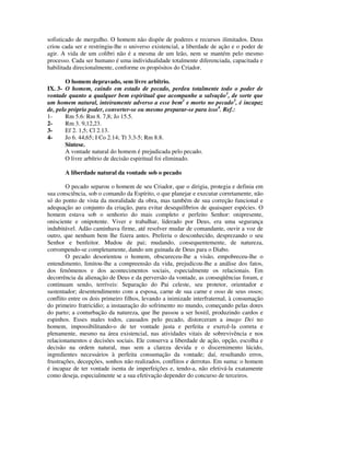 sofisticado de mergulho. O homem não dispõe de poderes e recursos ilimitados. Deus
criou cada ser e restringiu-lhe o universo existencial, a liberdade de ação e o poder de
agir. A vida de um colibri não é a mesma de um leão, nem se mantém pelo mesmo
processo. Cada ser humano é uma individualidade totalmente diferenciada, capacitada e
habilitada direcionalmente, conforme os propósitos do Criador.

        O homem depravado, sem livre arbítrio.
IX. 3- O homem, caindo em estado de pecado, perdeu totalmente todo o poder de
vontade quanto a qualquer bem espiritual que acompanhe a salvação1, de sorte que
um homem natural, inteiramente adverso a esse bem2 e morto no pecado3, é incapaz
de, pelo próprio poder, converter-se ou mesmo preparar-se para isso4. Ref.:
1-      Rm 5.6: Rm 8. 7,8; Jo 15.5.
2-      Rm 3. 9,12,23.
3-      Ef 2. 1,5; Cl 2.13.
4-      Jo 6. 44,65; I Co 2.14; Tt 3.3-5; Rm 8.8.
        Síntese.
        A vontade natural do homem é prejudicada pelo pecado.
        O livre arbítrio de decisão espiritual foi eliminado.

       A liberdade natural da vontade sob o pecado

        O pecado separou o homem de seu Criador, que o dirigia, protegia e definia em
sua consciência, sob o comando da Espírito, o que planejar e executar corretamente, não
só do ponto de vista da moralidade da obra, mas também de sua correção funcional e
adequação ao conjunto da criação, para evitar desequilíbrios de quaisquer espécies. O
homem estava sob o senhorio do mais completo e perfeito Senhor: onipresente,
onisciente e onipotente. Viver e trabalhar, liderado por Deus, era uma segurança
indubitável. Adão caminhava firme, até resolver mudar de comandante, ouvir a voz de
outro, que nenhum bem lhe fizera antes. Preferiu o desconhecido, desprezando o seu
Senhor e benfeitor. Mudou de pai; mudando, consequentemente, de natureza,
corrompendo-se completamente, dando um guinada de Deus para o Diabo.
        O pecado desorientou o homem, obscureceu-lhe a visão, empobreceu-lhe o
entendimento, limitou-lhe a compreensão da vida, prejudicou-lhe a análise dos fatos,
dos fenômenos e dos acontecimentos sociais, especialmente os relacionais. Em
decorrência da alienação de Deus e da perversão da vontade, as conseqüências foram, e
continuam sendo, terríveis: Separação do Pai celeste, seu protetor, orientador e
sustentador; desentendimento com a esposa, carne de sua carne e osso de seus ossos;
conflito entre os dois primeiro filhos, levando a inimizade interfraternal, à consumação
do primeiro fratricídio; a instauração do sofrimento no mundo, começando pelas dores
do parto; a conturbação da natureza, que lhe passou a ser hostil, produzindo cardos e
espinhos. Esses males todos, causados pelo pecado, distorceram a imago Dei no
homem, impossibilitando-o de ter vontade justa e perfeita e exercê-la correta e
plenamente, mesmo na área existencial, nas atividades vitais de sobrevivência e nos
relacionamentos e decisões sociais. Ele conserva a liberdade de ação, opção, escolha e
decisão na ordem natural, mas sem a clareza devida e o discernimento lúcido,
ingredientes necessários à perfeita consumação da vontade; daí, resultando erros,
frustrações, decepções, sonhos não realizados, conflitos e derrotas. Em suma: o homem
é incapaz de ter vontade isenta de imperfeições e, tendo-a, não efetivá-la exatamente
como deseja, especialmente se a sua efetivação depender do concurso de terceiros.
 