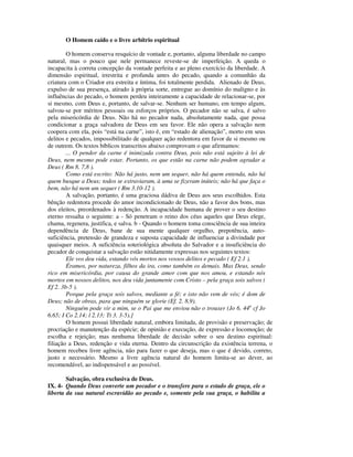 O Homem caído e o livre arbítrio espiritual

        O homem conserva resquício de vontade e, portanto, alguma liberdade no campo
natural, mas o pouco que nele permanece reveste-se de imperfeição. A queda o
incapacita à correta concepção da vontade perfeita e ao pleno exercício da liberdade. A
dimensão espiritual, irrestrita e profunda antes do pecado, quando a comunhão da
criatura com o Criador era estreita e íntima, foi totalmente perdida. Alienado de Deus,
expulso de sua presença, atirado à própria sorte, entregue ao domínio do maligno e às
influências do pecado, o homem perdeu inteiramente a capacidade de relacionar-se, por
si mesmo, com Deus e, portanto, de salvar-se. Nenhum ser humano, em tempo algum,
salvou-se por méritos pessoais ou esforços próprios. O pecador não se salva, é salvo
pela misericórdia de Deus. Não há no pecador nada, absolutamente nada, que possa
condicionar a graça salvadora de Deus em seu favor. Ele não opera a salvação nem
coopera com ela, pois “está na carne”, isto é, em “estado de alienação”, morto em seus
delitos e pecados, impossibilitado de qualquer ação redentora em favor de si mesmo ou
de outrem. Os textos bíblicos transcritos abaixo comprovam o que afirmamos:
        ... O pendor da carne é inimizada contra Deus, pois não está sujeito à lei de
Deus, nem mesmo pode estar. Portanto, os que estão na carne não podem agradar a
Deus ( Rm 8. 7,8 ).
        Como está escrito: Não há justo, nem um sequer, não há quem entenda, não há
quem busque a Deus; todos se extraviaram, à uma se fizeram inúteis; não há que faça o
bem, não há nem um sequer ( Rm 3.10-12 ).
        A salvação, portanto, é uma graciosa dádiva de Deus aos seus escolhidos. Esta
bênção redentora procede do amor incondicionado de Deus, não a favor dos bons, mas
dos eleitos, preordenados à redenção. A incapacidade humana de prover o seu destino
eterno ressalta o seguinte: a - Só penetram o reino dos céus aqueles que Deus elege,
chama, regenera, justifica, e salva. b - Quando o homem toma consciência de sua inteira
dependência de Deus, bane de sua mente qualquer orgulho, prepotência, auto-
suficiência, pretensão de grandeza e suposta capacidade de influenciar a divindade por
quaisquer meios. A suficiência soteriológica absoluta do Salvador e a insuficiência do
pecador de conquistar a salvação estão nitidamente expressas nos seguintes textos:
        Ele vos deu vida, estando vós mortos nos vossos delitos e pecado ( Ef 2.1 ).
        Éramos, por natureza, filhos da ira, como também os demais. Mas Deus, sendo
rico em misericórdia, por causa do grande amor com que nos amou, e estando nós
mortos em nossos delitos, nos deu vida juntamente com Cristo – pela graça sois salvos (
Ef 2. 3b-5 ).
        Porque pela graça sois salvos, mediante a fé; e isto não vem de vós; é dom de
Deus; não de obras, para que ninguém se glorie (Ef. 2. 8,9).
        Ninguém pode vir a mim, se o Pai que me enviou não o trouxer (Jo 6. 44a cf Jo
6.65; I Co 2.14; l 2.13; Tt 3. 3-5).]
        O homem possui liberdade natural, embora limitada, de provisão e preservação; de
procriação e manutenção da espécie; de opinião e execução, de expressão e locomoção; de
escolha e rejeição; mas nenhuma liberdade de decisão sobre o seu destino espiritual:
filiação a Deus, redenção e vida eterna. Dentro da circunscrição da existência terrena, o
homem recebeu livre agência, não para fazer o que deseja, mas o que é devido, correto,
justo e necessário. Mesmo a livre agência natural do homem limita-se ao dever, ao
recomendável, ao indispensável e ao possível.

        Salvação, obra exclusiva de Deus.
IX. 4- Quando Deus converte um pecador e o transfere para o estado de graça, ele o
liberta da sua natural escravidão ao pecado e, somente pela sua graça, o habilita a
 