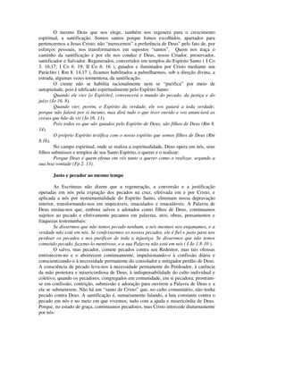O mesmo Deus que nos elege, também nos regenera para o crescimento
espiritual, a santificação. Somos santos porque fomos escolhidos, apartados para
pertencermos a Jesus Cristo; não “merecemos” a preferência de Deus” pelo fato de, por
esforços pessoais, nos transformarmos em supostos “santos”. Quem nos traça o
caminho da santificação e por ele nos conduz é Deus, nosso Criador, preservador,
santificador e Salvador. Regenerados, convertidos em templos do Espírito Santo ( I Co
3. 16,17; I Co 6. 19; II Co 6. 16 ), guiados e iluminados por Cristo mediante seu
Paráclito ( Rm 8. 14,17 ), ficamos habilitados a palmilharmos, sob a direção divina, a
estrada, algumas vezes tormentosa, da santificação.
        O crente não se habilita racionalmente nem se “purifica” por meio de
autopiedade, pois é edificado espiritualmente pelo Espírito Santo:
        Quando ele vier [o Espírito], convencerá o mundo do pecado, da justiça e do
juízo (Jo 16. 8).
        Quando vier, porém, o Espírito da verdade, ele vos guiará a toda verdade;
porque não falará por si mesmo, mas dirá tudo o que tiver ouvido e vos anunciará as
coisas que hão de vir (Jo 16. 13).
        Pois todos os que são guiados pelo Espírito de Deus, são filhos de Deus (Rm 8.
14).
        O próprio Espírito testifica com o nosso espírito que somos filhos de Deus (Rm
8.16).
        No campo espiritual, onde se realiza a espiritualidade, Deus opera em nós, seus
filhos submissos e templos de seu Santo Espírito, o querer e o realizar:
        Porque Deus é quem efetua em vós tanto o querer como o realizar, segundo a
sua boa vontade (Fp 2. 13).

       Justo e pecador ao mesmo tempo

        As Escrituras não dizem que a regeneração, a conversão e a justificação
operadas em nós pela expiação dos pecados na cruz, efetivada em e por Cristo, e
aplicada a nós por instrumentalidade do Espírito Santo, eliminam nossa depravação
interior, transformando-nos em impecáveis, imaculados e imaculáveis. A Palavra de
Deus ensina-nos que, embora salvos e adotados como filhos de Deus, continuamos
sujeitos ao pecado e efetivamente pecamos em palavras, atos, obras, pensamentos e
fraquezas testemunhais:
        Se dissermos que não temos pecado nenhum, a nós mesmos nos enganamos, e a
verdade não está em nós. Se confessarmos os nossos pecados, ele é fiel e justo para nos
perdoar os pecados e nos purificar de toda a injustiça. Se dissermos que não temos
cometido pecado, fazemo-lo mentiroso, e a sua Palavra não está em nós ( I Jo 1.8-10 ).
        O salvo, mas pecador, comete pecados contra seu Redentor, mas tais ofensas
entristecem-no e o aborrecem continuamente, impulsionando-o à confissão diária e
conscientizando-o à necessidade permanente do consolador e mitigador perdão de Deus.
A consciência de pecado leva-nos à necessidade permanente do Perdoador, à carência
da mão protetora e misericordiosa de Deus, à indispensabilidade do culto individual e
coletivo, quando os pecadores, congregados em comunidade, em si pecadora, prostram-
se em confissão, contrição, submissão e adoração para ouvirem a Palavra de Deus e a
ela se submeterem. Não há um “santo de Cristo” que, no culto comunitário, não tenha
pecado contra Deus. A santificação é, sumariamente falando, a luta constante contra o
pecado em nós e no meio em que vivemos; tudo com a ajuda e misericórdia de Deus.
Porque, no estado de graça, continuamos pecadores, mas Cristo intercede diuturnamente
por nós:
 