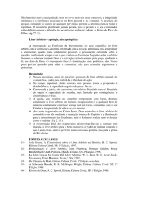 Não havendo mais a malignidade, nem no servo nem nos seus conservos, a integridade
intrínseca e a extrínseca associam-se no bem pessoal e no comunal. A ausência do
pecado, isentando os santos de qualquer perversão, permite a absoluta pureza moral e
espiritual. O ressurreto glorificado jamais pecará, pois o pecado e o seu estimulador
estão definitivamente excluídos do sacratíssimo ambiente celeste, o Reino do Pai e do
Filho ( Ap 22. 3 ).

       Livre Arbítrio – apologia, não apologética

        A preocupação da Confissão de Westminster, no caso específico do livre
arbítrio, não é contrastar a doutrina reformada com a posição arminiana, mas estabelecer
e sedimentar, quanto mais solidamente possível, o pensamento calvinista sobre a
questão, confrontado sempre com o que revelam as Escrituras Sagradas sobre o arbítrio
humano, a soberana vontade Deus e a salvação exclusivamente pela graça, mediante a
fé, um dom de Deus. O pressuposto final é: doutrinação, sim; polêmica, não. Nosso
povo precisa aprender para saber e comunicar, não para acumular argumentos e
polemizar.

       Resumindo:
          Nossos ancestrais, antes de pecarem, gozavam de livre arbítrio natural, de
          vontade boa, poder para realizá-la e liberdade de ação.
          No campo espiritual, Adão, embora sem pecado, trazia a propensão à
          desobediência, a capacidade negativa de pecar. Pecou.
          Consumada a queda, ele continuou com relativa liberdade natural, liberdade
          de opção e capacidade de escolha, mas limitado por contingências e
          circunstâncias várias.
          A queda, que resultou no completo rompimento com Deus, destruiu
          cabalmente o livre arbítrio do homem, incapacitando-o a qualquer bem de
          natureza estritamente espiritual: crença real em Deus, comunhão com o seu
          Criador e incapacidade de salvar-se a si mesmo.
          Ao crente regenerado em Cristo Jesus, Deus concedeu o livre arbítrio da
          comunhão com ele mediante a operação interna do Espírito e a iluminação
          para o entendimento das Escrituras; nele o Redentor realiza tanto o desejar
          como o realizar ( Fp 2. 13 ).
          A ressurreição final dos regenerados desenvolver-lhes-ão a vontade sem
          mácula, o livre arbítrio para o bem exclusivo, o poder de realizar somente o
          que é justo, bom, santo e perfeito, nunca em causa própria, mas para a glória
          do Rei eterno.

       FONTES AUXILIARES
01-    Sola Gratia, A Controvérsia sobre o Libre Arbítrio na História, R. C. Sproul,
       Editora Cultura Cristã, SP, 1ª Edição, 1997.
02-    Predestinação e Livre Arbítrio, John Feinberg; Norman Geisler; Bruce
       Reichenbach; Clark Pinnock, Mundo Cristão, SP, 2ª Edição, 1996.
03-    La Libre Gracia En Contra Del Libre Albetrio, W. E. Best, W. E. Beste Book,
       Missionary Trust, Houston, Texas, USA, 1992.
04-    Os Cânones de Dort, Editora Cultura Cristã, 1ª Edição, sem data.
05-    A Soberania Banida, R. K. McGregor Wright, Editora Cultura Cristã, SP, 1ª
       Edição, 1998.
06-    Eleitos de Deus, R. C. Sproul, Editora Cultura Cristã, SP, 1ªEdição, 1998.
 