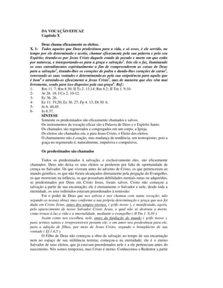 DA VOCAÇÃO EFICAZ
       Capítulo X

       Deus chama eficazmente os eleitos.
X. 1- Todos aqueles que Deus predestinou para a vida, e só esses, é ele servido, no
tempo por ele determinado e aceito, chamar eficazmente pela sua palavra e pelo seu
Espírito; tirando-os por Jesus Cristo daquele estado de pecado e morte em que estão
por natureza, e transportando-os para a graça e salvação1. Isto ele o faz, iluminando
os seus entendimentos espiritualmente a fim de compreenderem as coisas de Deus
para a salvação2, tirando-lhes os corações de pedra e dando-lhes corações de carne3,
renovando as suas vontades e determinando-as pela sua onipotência para aquilo que
é bom4 e atraindo-os eficazmente a Jesus Cristo5, mas de maneira que eles vêm mui
livremente, sendo para isso dispostos pela sua graça6. Ref.:
1-     Rm 11. 7; Rm 8.30; II Ts 2. 13,14; Rm 8.2; II Tm 1. 9,10.
2-     At 26. 18; I Co 2. 10-12.
3-     Ez 36. 26.
4-     Ez 11. 19,20; Ez 36. 27; Fp 4. 13; Dt 30. 6.
5-     Jo 6. 44,45.
6-     Jo 6.37.
       SÍNTESE
       Somente os predestinados são eficazmente chamados e salvos.
       Os instrumentos da vocação eficaz são a Palavra de Deus e o Espírito Santo.
       Os chamados são regenerados e congregados em um corpo, a Igreja.
       Os eleitos são chamados em, e para Jesus Cristo, o Eleito dos eleitos.
       O chamamento não é coação, mas mudança de tendência, um teotropismo, pois a
       graça no regenerado é, naturalmente, impulsiva e compulsiva.

       Os predestinados são chamados

       Todos os predestinados à salvação, e exclusivamente eles, são eficazmente
chamados. Deus não deixa os seus eleitos se perderem por falta de oportunidade de
crença no Salvador. Os que viveram antes do advento de Cristo, os que pertenceram ao
mundo gentílico, os que não foram alcançados diretamente pela pregação do Evangelho,
os que morreram na infância, os que possuíram debilidades mentais natas ou adquiridas,
se predestinados por Deus em Cristo Jesus, foram salvos. Cristo não começou a
salvação a partir de sua encarnação; ele é eternamente o Salvador e nele, desde toda a
eternidade, os seus redimidos estavam preordenados à remissão:
       Foi o poder de Deus que nos salvou e nos chamou com santa vocação; não
segundo as nossas obras, mas conforme a sua própria determinação e graça que nos foi
dada em Cristo Jesus, antes dos tempos eternos, ( grifo nosso ), e manifestada, agora,
pelo aparecimento de nosso Salvador Cristo Jesus, o qual não só destruiu a morte,
como trouxe à luz a vida e a imortalidade, mediante o evangelho ( II Tm 1. 9,10 ).
       Assim como nos escolheu, nele, antes da fundação do mundo ( grifo nosso ),
para sermos santos e irrepreensíveis perante ele; e em amor nos predestinou para ele,
para a adoção de filhos, por meio de Jesus Cristo, segundo o beneplácito de sua
vontade ( Ef 1.4,5 ).
       O Filho de Deus não começou a obra da salvação no tempo de sua encarnação
nem no espaço de sua militância terrena; começou-a na eternidade; ele é o eterno
Salvador de seus eleitos, que já estavam preordenados nele e a ele pertenciam antes do
nascimento. Nós somos temporais, mas Cristo é eterno. Conhecemos o Redentor a partir
 
