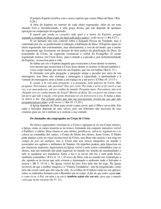 O próprio Espírito testifica com o nosso espírito que somos filhos de Deus ( Rm
        8.26 ).
        A obra do Espírito no interior de cada eleito regenerado, além de ser uma
atuação livre e incondicionada, é uma graça divina, que não depende de qualquer
operação ou cooperação do regenerado:
        E aquele que sonda os corações sabe qual é a mente do Espírito, porque
segundo a vontade de Deus é que ele intercede pelos santos ( grifo nosso ) ( Rm 8.27 ).
        O ser humano não tem controle sobre a Segunda Pessoa da Trindade, mas é
controlado por ela, se predestinado à redenção, à habitação de Deus. O Espírito opera no
eleito regenerado não externamente, mas internamente; e isso de tal modo, que a mente
do regenerado age livremente em direção do bem prático da glorificação de Deus, do
testemunho de Cristo, da expressão existencial e verbal do Evangelho. O crente
regenerado morreu, em Cristo Jesus, para o mundo e o pecado e, por instrumentalidade
do Espírito, ressuscitou para a vida:
        Se habita em vós o Espírito daquele que ressuscitou a Jesus dentre os mortos,
        esse mesmo que ressuscitou a Cristo Jesus dentre os mortos vivificará também o
        vosso corpo mortal, por meio do seu Espírito, que em vós habita ( Rm 8. 11 ).
        O chamado vem pela pregação; a pregação atinge o pecador por meio de um
mensageiro, mas Deus não restringe a mensagem à capacidade, à oportunidade e à
vontade do mensageiro, nem a limita a um espaço ou a um povo ( Cf Rm 10. 13-15 ):
        E, assim, a fé vem pela pregação, e a pregação, pela palavra de Cristo. Mas
pergunto: Porventura, não ouviram? Sim, por certo: Por toda a terra se fez ouvir a sua
voz, e as suas palavras, até aos confins do mundo. Pergunto mais: Porventura, não terá
chegado isso ao conhecimento de Israel? Moisés já dizia: Eu vos porei em ciúmes com
um povo que não é nação, com gente insensata eu vos provocarei à ira. E Isaías a mais
se atreve e diz: Fui achado pelos que não me procuravam, revelei-me aos que não
perguntavam por mim ( grifo nosso ) ( Rm 10. 17-20 ).
        A Igreja depende de Deus para existir e para servir, pois é filha e serva dele. Em
nada o Salvador depende de seus salvos, pois um Soberano não necessita de suas
criaturas para ser, ter e realizar-se e realizar a sua vontade.

       Os chamados são congregados no Corpo de Cristo

        Os eleitos regenerados vinculam-se a Cristo e agregam-se no seu Corpo místico,
a Igreja, como os ramos inserem-se no tronco, formando um conjunto interativo visível
e frutífero: a videira. Deus chama os seus eleitos, justifica-os, salva-os, regenera-os e os
coloca na comunhão dos santos, o Corpo do Eleito dos eleitos, Jesus Cristo. O Diabo
pode plantar o joio no trigal institucional de Cristo, mas Deus não semeia o seu trigo no
campo de joio do maligno, isto é, Cristo não tem servos integrados no mundo e
associados aos agentes e militantes de Satanás. Os réprobos podem, pela hipocrisia ou
por interesses materiais, ingressarem na Igreja visível e nela serem confundidos com os
eleitos, mas um redimido não pode ingressar no mundo (no sentido de mundanidade) e
nele se equiparar aos mundanos. Entre a luz e as trevas não há, e nem pode haver,
nenhuma comunhão ( II Co 6. 14 ). O servo de Deus está no mundo em contradição a
ele, opondo-se às trevas que nele existem e iluminando o ambiente onde o Salvador o
inseriu ( Mt 5. 14-16 ). Na Igreja visível há joio; fora dela não há trigo. Na Igreja
invisível, de que a melhor imagem é a “Videira Verdadeira”, não há irregenerado, como
nela não existe ramo que não seja da vide. As ovelhas do Cordeiro estão no seu aprisco;
todos os redimidos formam com o Remidor um só corpo: A fim de que todos sejam um;
e como és tu, ó Pai, em mim e eu em ti, também sejam eles em nós; para que o mundo
creia que tu me enviaste (Jo 17. 21).
 