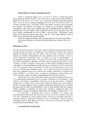 Somos eleitos em Cristo e chamados para ele

        Cristo é o centro da criação ( Jo 1. 1-3 cf Cl 1. 15,16 ); o centro do governo
divino universal ( Mt 28. 18 cf Cl 1. 16, 17; Cl 2.10 ); o centro do novo povo de Deus, a
Igreja ( Cl 1. 18: I Co 12. 12- 31; Ef 5. 23 ); o centro da revelação como Verbo de Deus
( Jo 1. 1,2; Jo 17. 6-8 ); o centro da redenção ( Jo 14. 6; At 4. 11,12; I Tm 2.5; Ef 1.7 );
o centro da eleição ( Ef 1. 3-6; Rm 8. 29,30 ). Em síntese: a nossa fé, por ser revelada,
por apoiar-se na doutrina da eleição, por firmar-se nas Escrituras Sagradas, é
cristocêntrica. Não existe crente verdadeiro que não seja predestinado em Cristo Jesus,
chamado para ele pelo Espírito Santo, justificado por ele de seus pecados, feito nele
nova criatura, transformado por ele em filho e servo de Deus. Resumindo: somos
eleitos em Cristo para sermos salvos nele e por ele. Todo crente autêntico está em
Cristo. Fora e além de Cristo não há redimido:
        E não há salvação em nenhum outro; porque abaixo do céu não existe nenhum
        outro nome, dado entre os homens, pelo qual importa que sejamos salvos (At
        4.12).

Eleito para ser livre

O eleito regenerado em e por Cristo Jesus, embora continue com manchas pecaminosas
gravadas na sua consciência, sua tendência é irresistivelmente teotrópica, por causa da
atuação do Espírito Santo que nele habita. Por esta razão, mesmo em estado de
fraqueza em virtude da humanidade real, sua vontade de estar com Deus, crer nele e
servi-lo firmemente predomina sobre os apelos da carne à materialidade e à
incredulidade. O redimido torna-se livre para o exercício da fé, um dom da graça, mas
não pratica a fidelidade ao Redentor sem lutas contra as potências opositoras: a carne,
o mundo, o pecado e o maligno. A força para crer lhe é dada e mantida por Deus, mas
a liberdade e a responsabilidade da fé lhe pertencem. O réprobo é escravo do pecado (
Jo 8. 34 ), incapaz de voltar-se para Deus e ser-lhe servo incondicional ou escravo sem
reservas. O regenerado, também pecador, não se deixa escravizar pelo pecado, pois
uma força espiritual interna, que controla sua vontade, permite-lhe a resistência aos
apelos maléficos e a vitória contra as potências pecaminosas. Somos libertos por
Cristo: Se, pois, o Filho vos libertar, verdadeiramente sereis livres ( Jo 8.36 ).
        O eleito não se faz, mas é feito filho de Deus pelo poder do Espírito Santo ( Jo 1.
12 ), condicionado internamente à fé, à servitude, à adoração e ao testemunho. A velha
natureza, escravizada à carnalidade, cede lugar à nova, que nele produz a liberdade
voltada para o Criador: Ele vos deu vida, estando vós mortos nos vossos delitos e
pecados, nos quais andastes outrora, segundo o príncipe da potestade do ar, do espírito
que agora atua nos filhos da desobediência; entre os quais também todos nós andamos
outrora, segundo as inclinações da nossa carne, fazendo a vontade da carne e dos
pensamentos; e éramos, por natureza, filhos da ira, com também os demais ( Ef 2. 1-3 ).
        O regenerado é impotente para livrar-se totalmente do pecado, mas
potencializado por Deus para não se deixar vencer por ele. A nova criatura é livre para
crer, mas a liberdade de crença é dom de Deus. A força que nos impele para Deus é
constante, porque a presença do Espírito em nós é permanente e eficaz. O desejo,
sedimentado pela vontade liberta por Cristo, leva-nos ao crescimento espiritual e à
intensificação da fraternidade cristã.

       A incondicional Vocação eficaz.
 