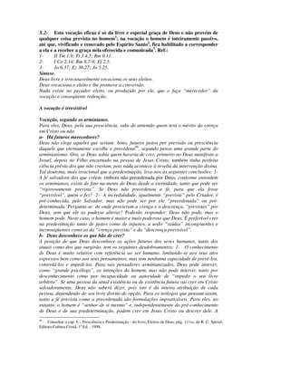 X.2- Esta vocação eficaz é só da livre e especial graça de Deus e não provém de
qualquer coisa prevista no homem1; na vocação o homem é inteiramente passivo,
até que, vivificado e renovado pelo Espírito Santo2, fica habilitado a corresponder
a ela e a receber a graça nela oferecida e comunicada3. Ref.:
1-      II Tm 1.9; Tt 3.4,5; Rm 9.11.
2-      I Co 2.14; Rm 8.7-9; Ef 2.5.
3-      Jo 6.37; Ez 36.27; Jo 5.25.
Síntese.
Deus livre e irrecusavelmente vocaciona os seus eleitos.
Deus vocaciona o eleito e lhe promove a conversão.
Nada existe no pecador eleito, ou produzido por ele, que o faça “merecedor” da
vocação e conseqüente redenção.

A vocação é irresistível

Vocação, segundo os arminianos.
Para eles, Deus, pela sua presciência, sabe de antemão quem terá o mérito da crença
em Cristo ou não.
a- Há futuros merecedores?
Deus não elege aqueles que seriam bons, futuros justos por previsão ou presciência
daquele que eternamente escolhe e preordena46, segundo pensa uma grande parte do
arminianismo. Ora, se Deus sabia quem haveria de crer, primeiro no Deus manifesto a
Israel, depois no Filho encarnado na pessoa de Jesus Cristo, também tinha perfeita
ciência prévia dos que não creriam, pois nada acontece à revelia da intervenção divina.
Tal doutrina, mais irracional que a predestinação, leva-nos às seguintes conclusões: 1-
A fé salvadora dos que crêem, embora não preordenada por Deus, conforme entendem
os arminianos, existe de fato na mente de Deus desde a eternidade, tanto que pode ser
“rigorosamente prevista”. Se Deus não preordenou a fé, para que ela fosse
“previsível”, quem o fez? 2- A incredulidade, igualmente “prevista” pelo Criador, é
pré-conhecida, pelo Salvador, mas não pode ser por ele “preordenada” ou pré-
determinada. Pergunta-se: de onde provieram a crença e a descrença, “previstas” por
Deus, sem que ele as pudesse alterar? Poderão responder: Deus não pode, mas o
homem pode. Neste caso, o homem é maior e mais poderoso que Deus. É preferível crer
na predestinação tanto de justos como de injustos, a urdir “saídas” incongruentes e
inconseqüentes como as da “crença prevista” e da “descrença previsível”.
b- Deus desconhece os que hão de crer?
A posição de que Deus desconhece as ações futuras dos seres humanos, tanto dos
atuais como dos que surgirão, tem os seguintes desdobramentos: 1- O conhecimento
de Deus é muito relativo com referência ao ser humano, limitando-se aos seus atos
expressos bem como aos seus pensamentos, mas sem nenhuma capacidade de prevê-los,
controlá-los e impedi-los. Para tais pensadores arminianizados, Deus pode antever,
como “grande psicólogo”, as intenções do homem, mas não pode intervir, tanto por
desconhecimento como por incapacidade ou autoridade de “impedir o seu livre
arbítrio”. Se uma pessoa da atual existência ou de existência futura vai crer em Cristo
salvadoramente, Deus não saberá dizer, pois isto é da inteira atribuição de cada
pessoa, dependendo de seu livre direito de opção. Para os teólogos que pensam assim,
tanto a fé prevista como a preordenada são formulações impraticáveis. Para eles, no
entanto, o homem é “senhor de si mesmo” e, independentemente do pré-conhecimento
de Deus e de sua predeterminação, podem crer em Jesus Cristo ou descrer dele. A
46
  - Consultar o cap. 6 – Presciência e Predestinação - do livro, Eleitos de Deus, pág. 111ss, de R. C. Sproul,
Editora Cultura Cristã, 1ª Ed. , 1998.
 